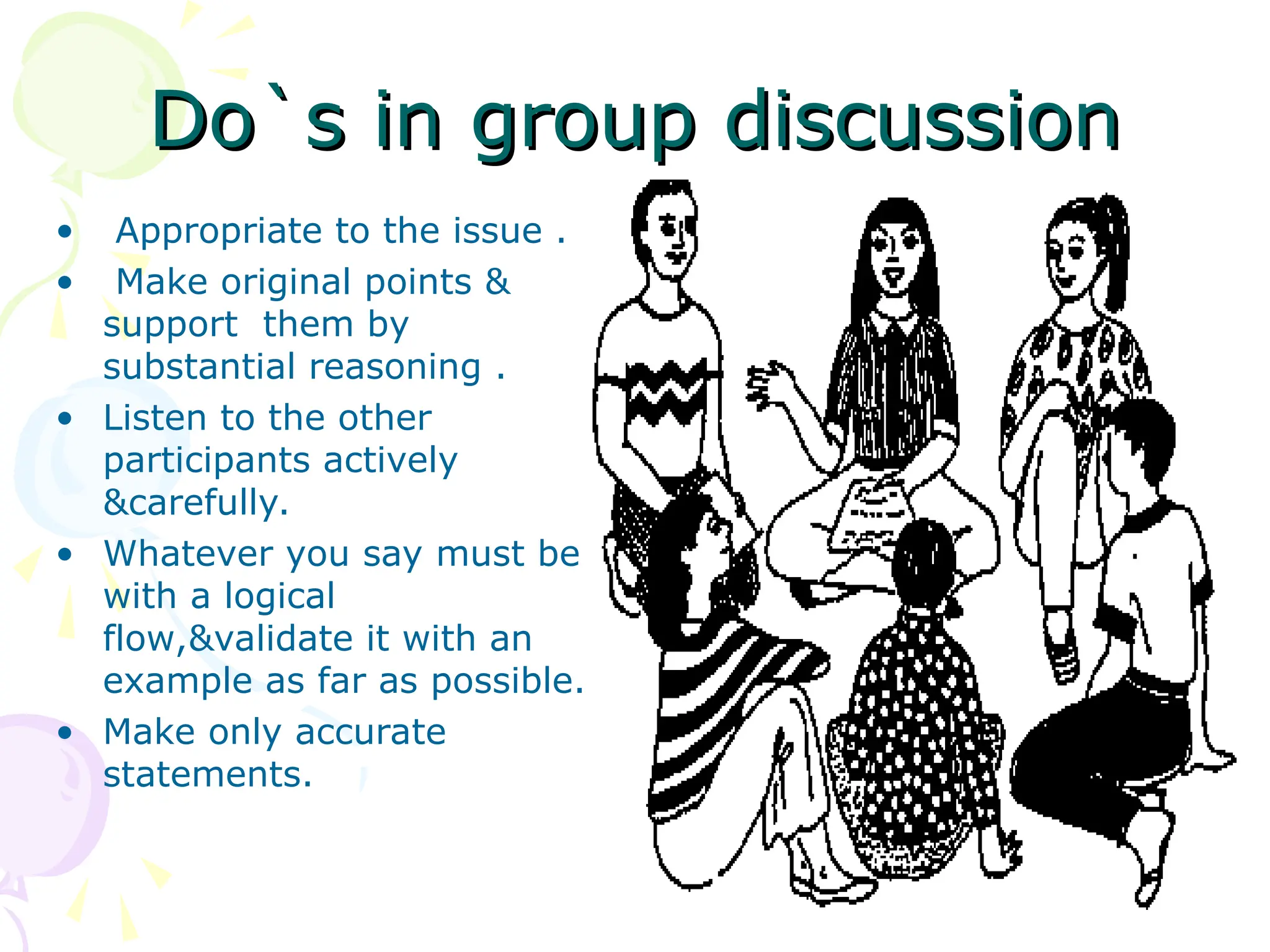 Do`s in group discussion
Do`s in group discussion
• Appropriate to the issue .
• Make original points &
support them by
substantial reasoning .
• Listen to the other
participants actively
&carefully.
• Whatever you say must be
with a logical
flow,&validate it with an
example as far as possible.
• Make only accurate
statements.
 