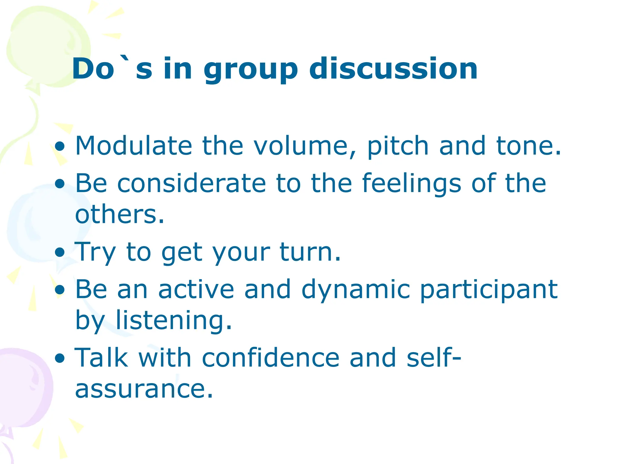 Do`s in group discussion
• Modulate the volume, pitch and tone.
• Be considerate to the feelings of the
others.
• Try to get your turn.
• Be an active and dynamic participant
by listening.
• Talk with confidence and self-
assurance.
 