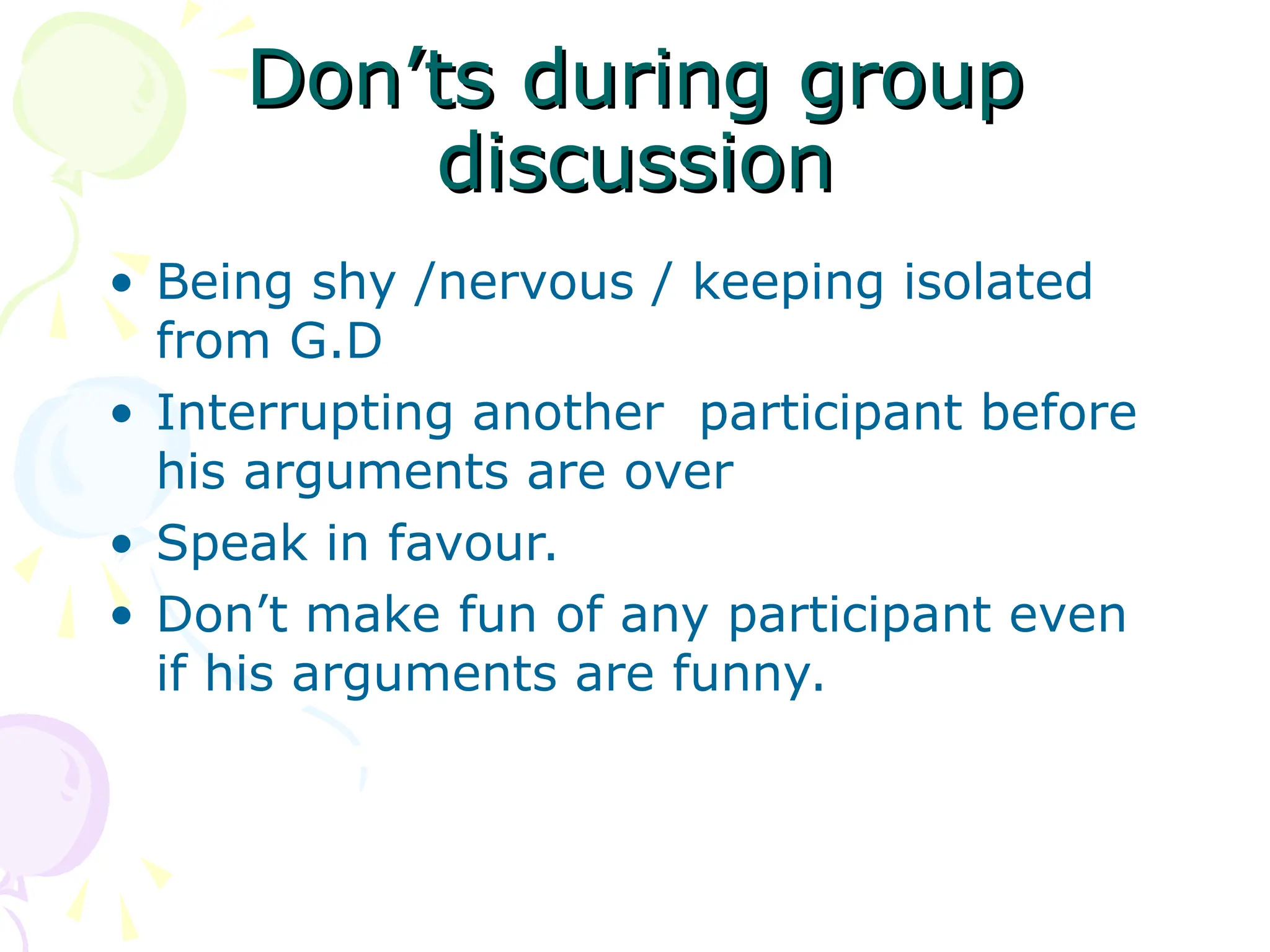 Don’ts during group
Don’ts during group
discussion
discussion
• Being shy /nervous / keeping isolated
from G.D
• Interrupting another participant before
his arguments are over
• Speak in favour.
• Don’t make fun of any participant even
if his arguments are funny.
 