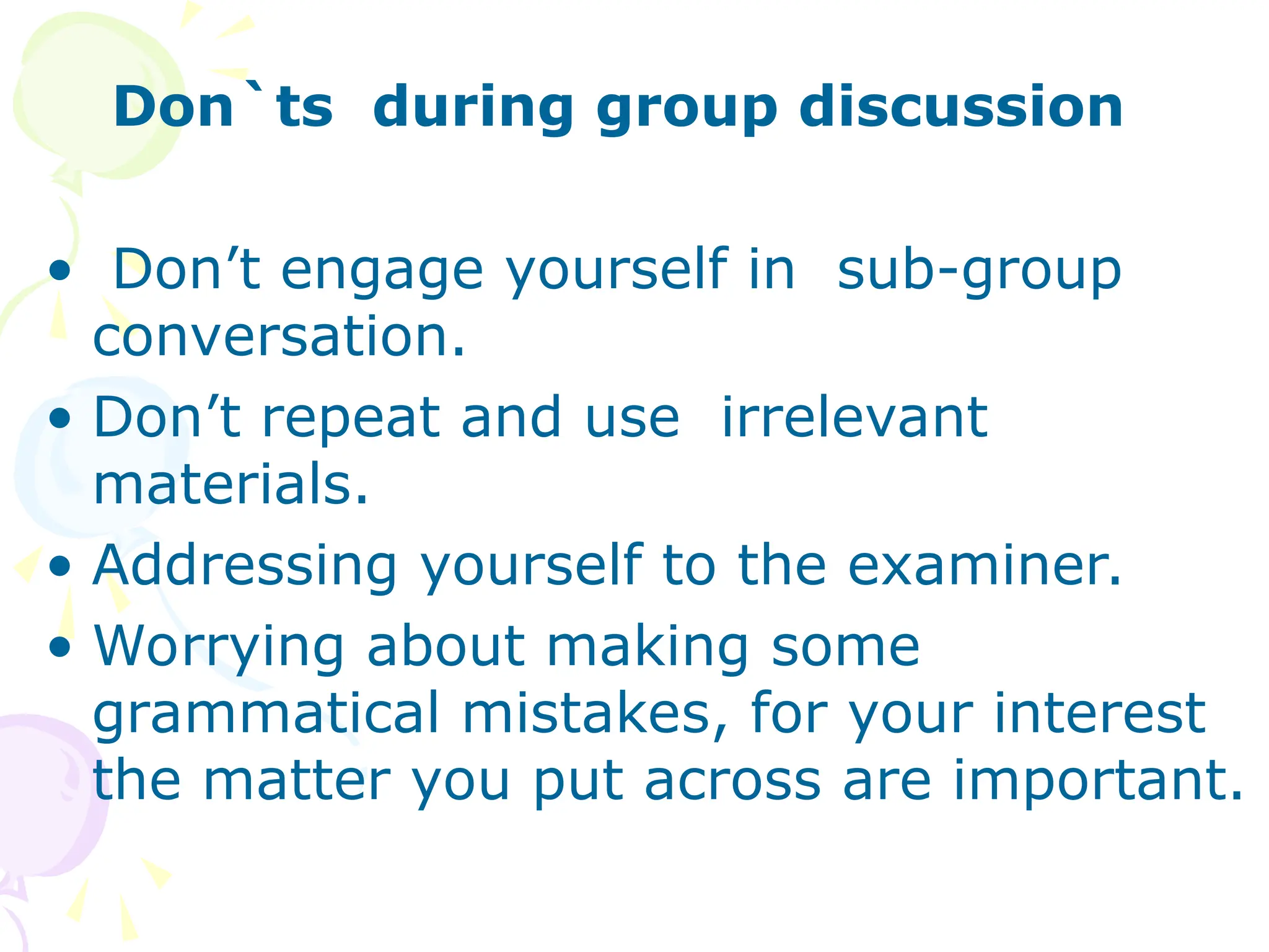 Don`ts during group discussion
• Don’t engage yourself in sub-group
conversation.
• Don’t repeat and use irrelevant
materials.
• Addressing yourself to the examiner.
• Worrying about making some
grammatical mistakes, for your interest
the matter you put across are important.
 