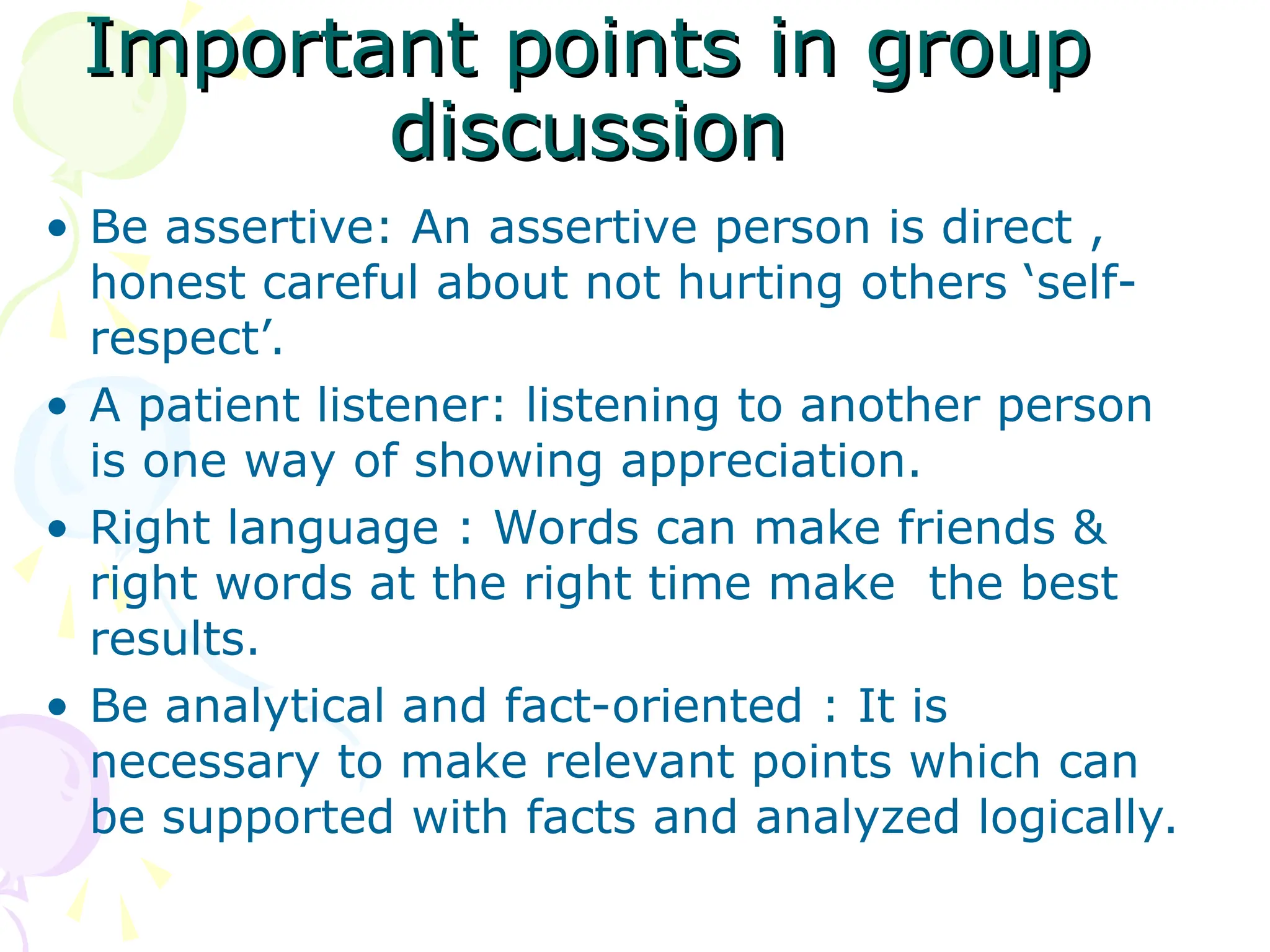 Important points in group
Important points in group
discussion
discussion
• Be assertive: An assertive person is direct ,
honest careful about not hurting others ‘self-
respect’.
• A patient listener: listening to another person
is one way of showing appreciation.
• Right language : Words can make friends &
right words at the right time make the best
results.
• Be analytical and fact-oriented : It is
necessary to make relevant points which can
be supported with facts and analyzed logically.
 