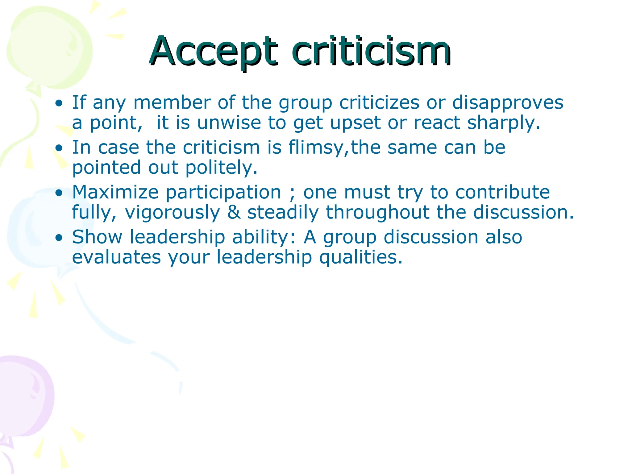 Accept criticism
Accept criticism
• If any member of the group criticizes or disapproves
a point, it is unwise to get upset or react sharply.
• In case the criticism is flimsy,the same can be
pointed out politely.
• Maximize participation ; one must try to contribute
fully, vigorously & steadily throughout the discussion.
• Show leadership ability: A group discussion also
evaluates your leadership qualities.
 