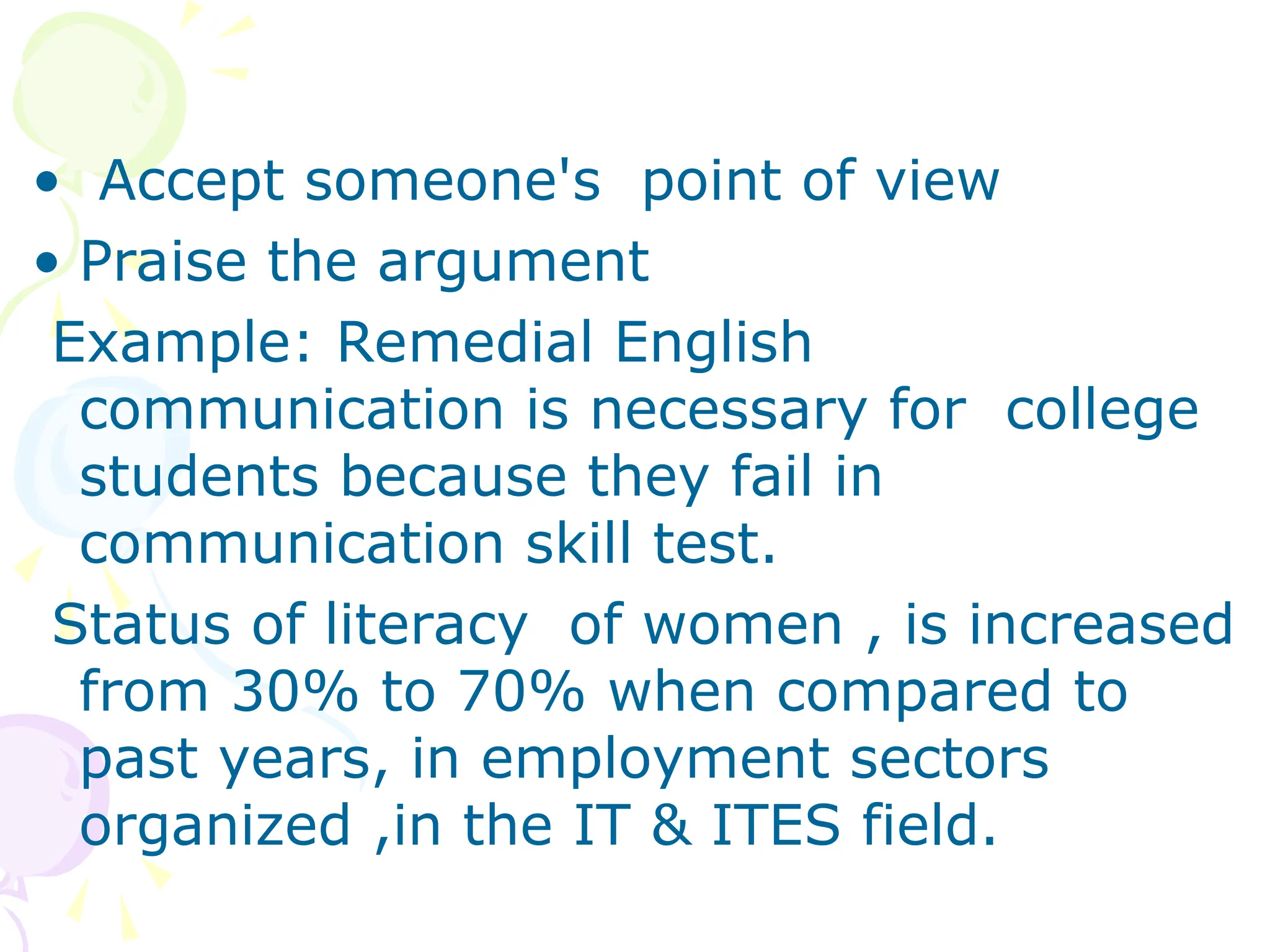 • Accept someone's point of view
• Praise the argument
Example: Remedial English
communication is necessary for college
students because they fail in
communication skill test.
Status of literacy of women , is increased
from 30% to 70% when compared to
past years, in employment sectors
organized ,in the IT & ITES field.
 