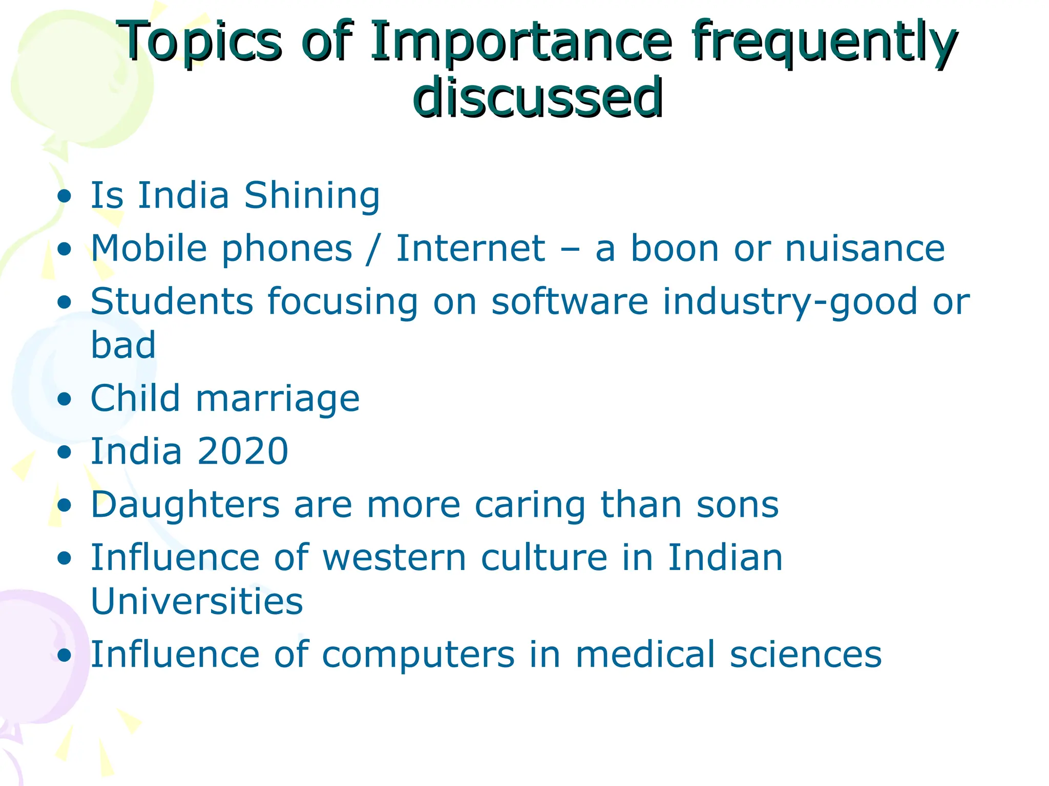 Topics of Importance frequently
Topics of Importance frequently
discussed
discussed
• Is India Shining
• Mobile phones / Internet – a boon or nuisance
• Students focusing on software industry-good or
bad
• Child marriage
• India 2020
• Daughters are more caring than sons
• Influence of western culture in Indian
Universities
• Influence of computers in medical sciences
 