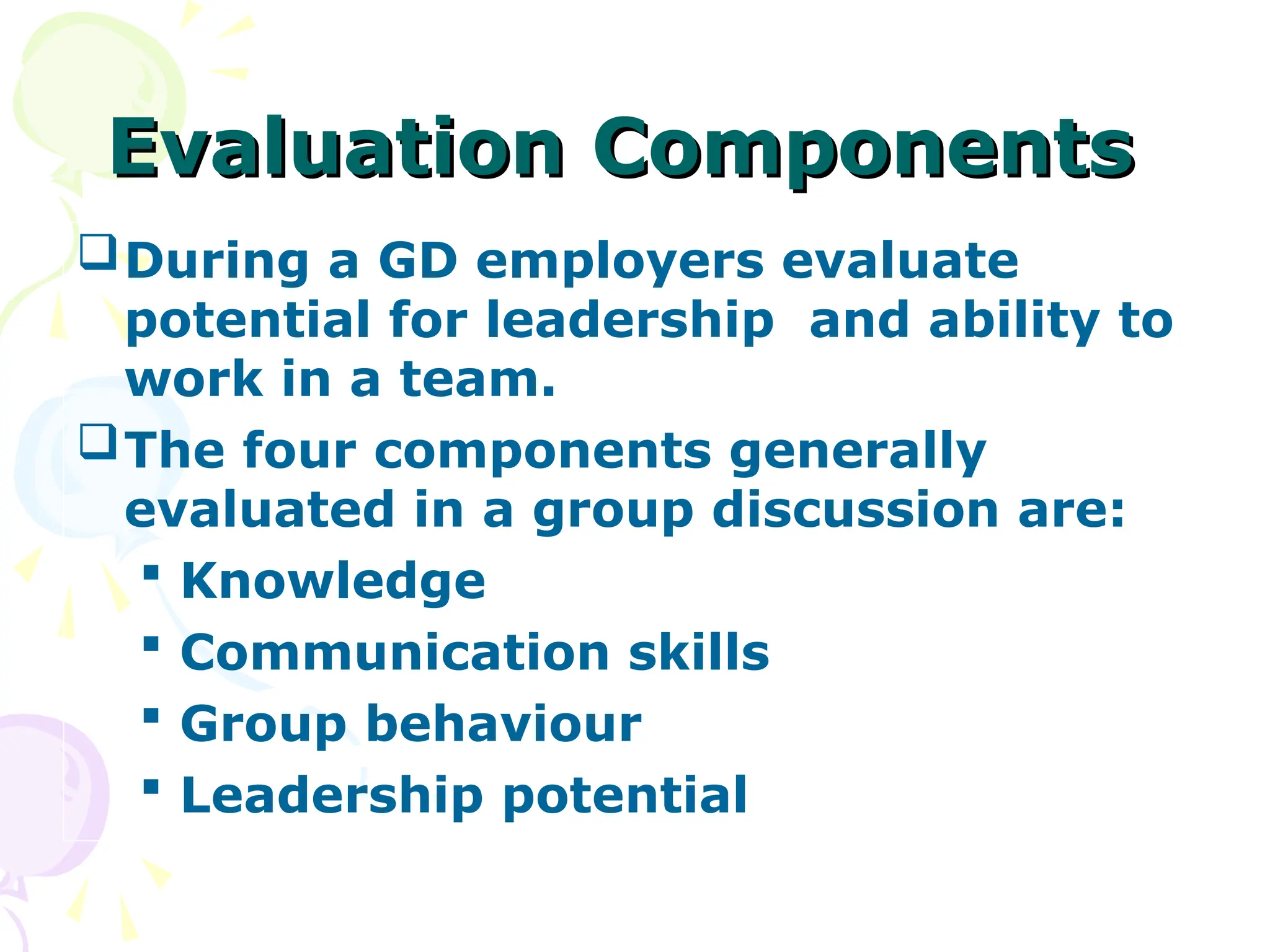 Evaluation Components
Evaluation Components
During a GD employers evaluate
potential for leadership and ability to
work in a team.
The four components generally
evaluated in a group discussion are:
 Knowledge
 Communication skills
 Group behaviour
 Leadership potential
 