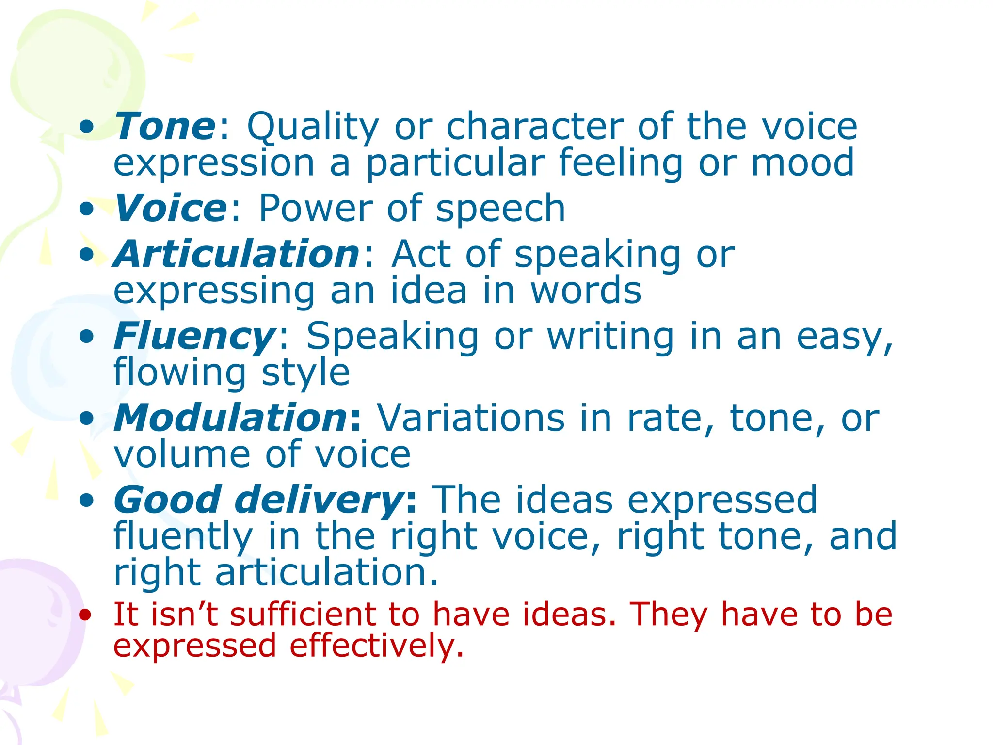 • Tone: Quality or character of the voice
expression a particular feeling or mood
• Voice: Power of speech
• Articulation: Act of speaking or
expressing an idea in words
• Fluency: Speaking or writing in an easy,
flowing style
• Modulation: Variations in rate, tone, or
volume of voice
• Good delivery: The ideas expressed
fluently in the right voice, right tone, and
right articulation.
• It isn’t sufficient to have ideas. They have to be
expressed effectively.
 
