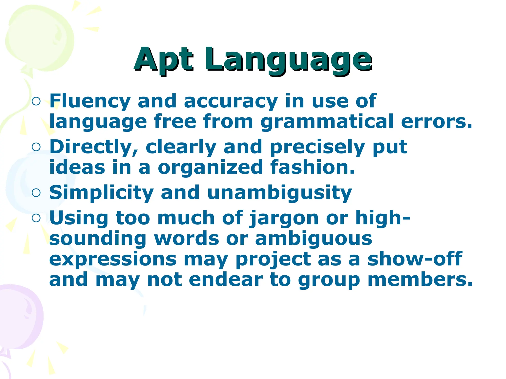 Apt Language
Apt Language
o Fluency and accuracy in use of
language free from grammatical errors.
o Directly, clearly and precisely put
ideas in a organized fashion.
o Simplicity and unambigusity
o Using too much of jargon or high-
sounding words or ambiguous
expressions may project as a show-off
and may not endear to group members.
 