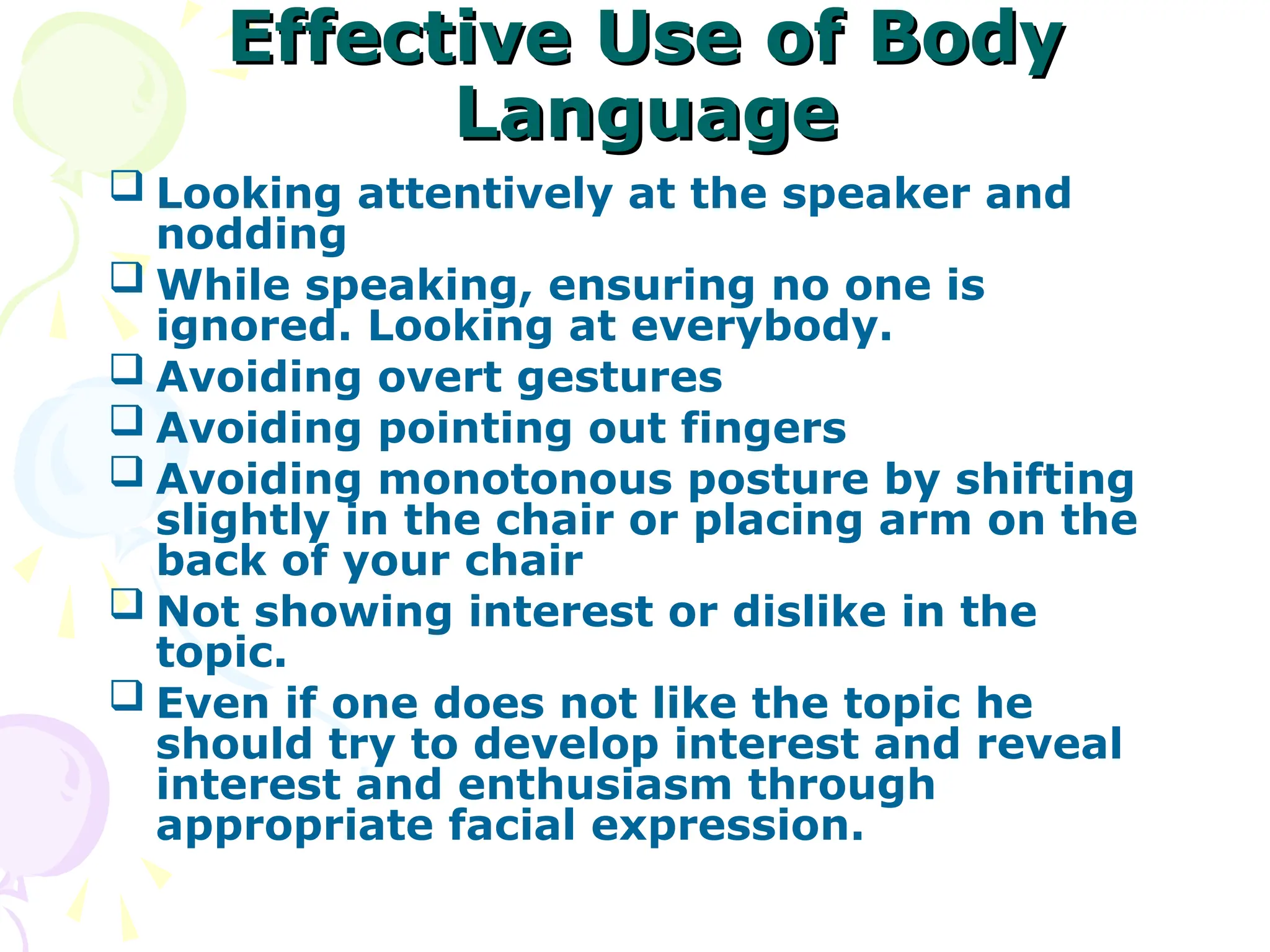 Effective Use of Body
Effective Use of Body
Language
Language
 Looking attentively at the speaker and
nodding
 While speaking, ensuring no one is
ignored. Looking at everybody.
 Avoiding overt gestures
 Avoiding pointing out fingers
 Avoiding monotonous posture by shifting
slightly in the chair or placing arm on the
back of your chair
 Not showing interest or dislike in the
topic.
 Even if one does not like the topic he
should try to develop interest and reveal
interest and enthusiasm through
appropriate facial expression.
 