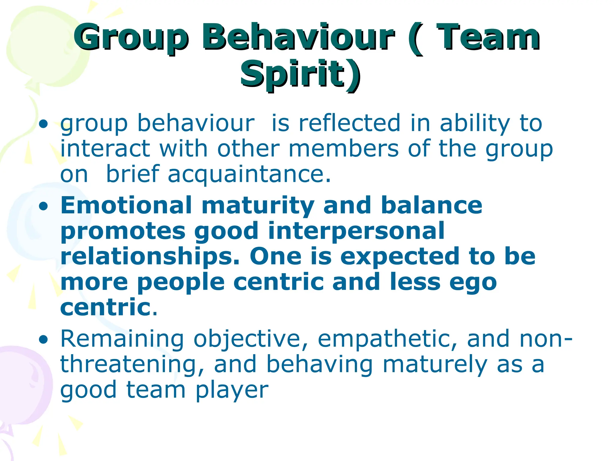 Group Behaviour ( Team
Group Behaviour ( Team
Spirit)
Spirit)
• group behaviour is reflected in ability to
interact with other members of the group
on brief acquaintance.
• Emotional maturity and balance
promotes good interpersonal
relationships. One is expected to be
more people centric and less ego
centric.
• Remaining objective, empathetic, and non-
threatening, and behaving maturely as a
good team player
 