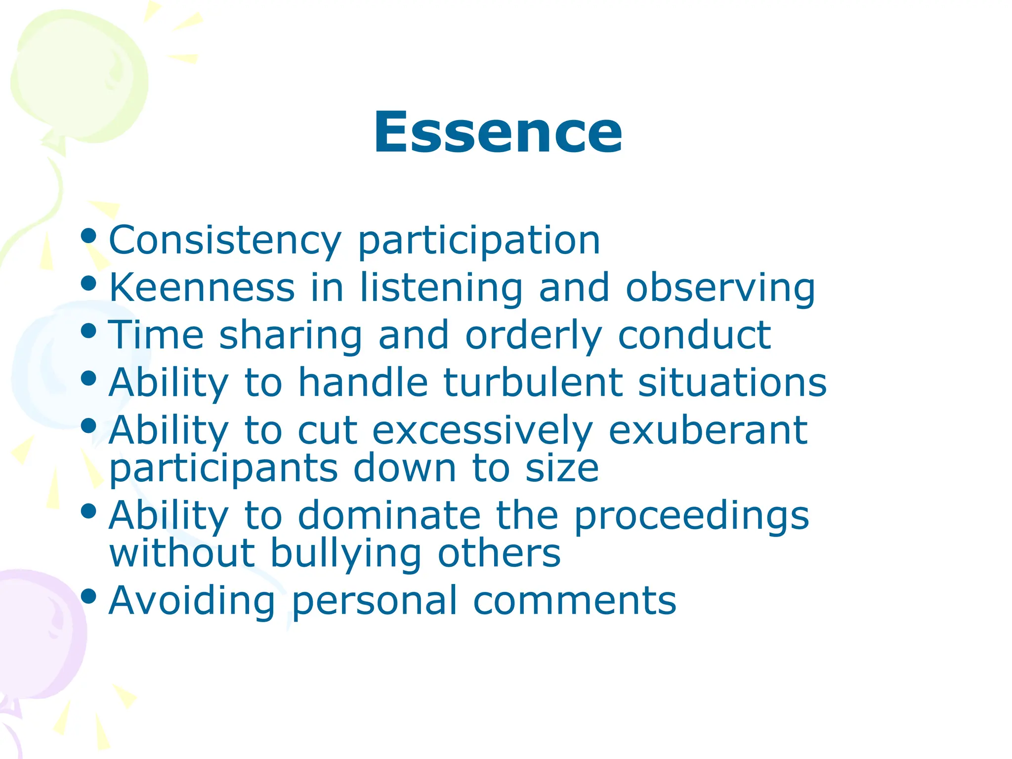 Essence
 Consistency participation
 Keenness in listening and observing
 Time sharing and orderly conduct
 Ability to handle turbulent situations
 Ability to cut excessively exuberant
participants down to size
 Ability to dominate the proceedings
without bullying others
 Avoiding personal comments
 