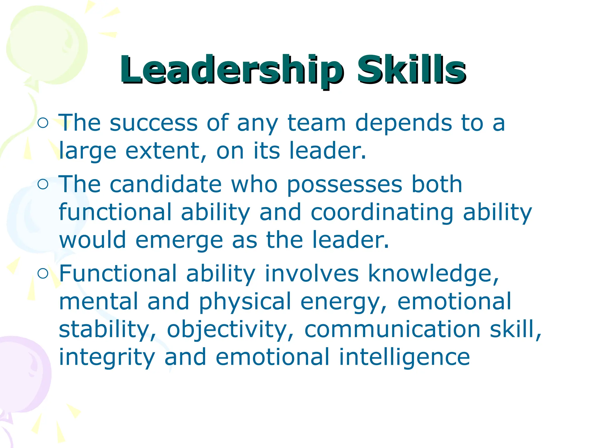 Leadership Skills
Leadership Skills
o The success of any team depends to a
large extent, on its leader.
o The candidate who possesses both
functional ability and coordinating ability
would emerge as the leader.
o Functional ability involves knowledge,
mental and physical energy, emotional
stability, objectivity, communication skill,
integrity and emotional intelligence
 