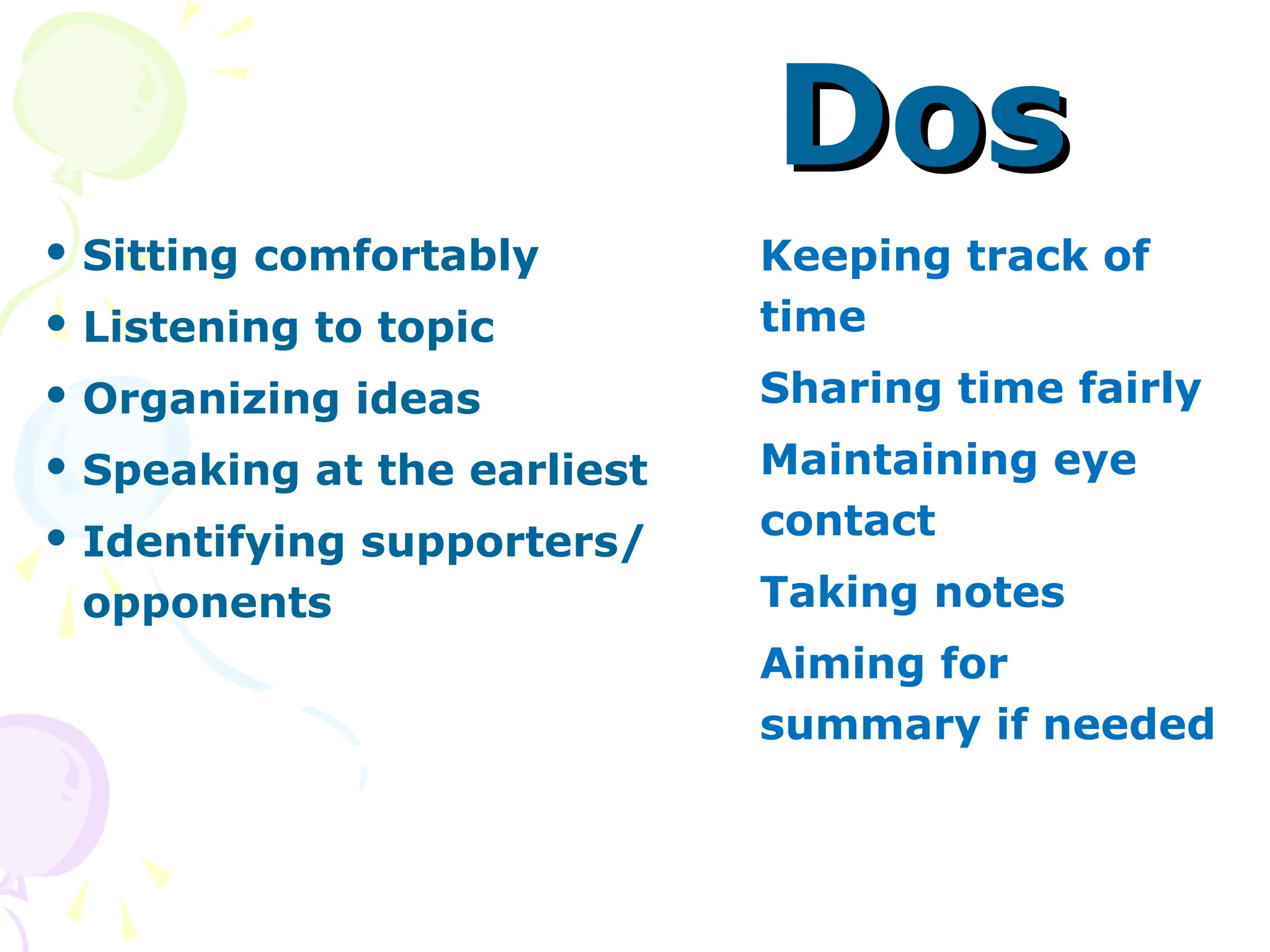 Dos
Dos
 Sitting comfortably
 Listening to topic
 Organizing ideas
 Speaking at the earliest
 Identifying supporters/
opponents
 Keeping track of
time
 Sharing time fairly
 Maintaining eye
contact
 Taking notes
 Aiming for
summary if needed
 