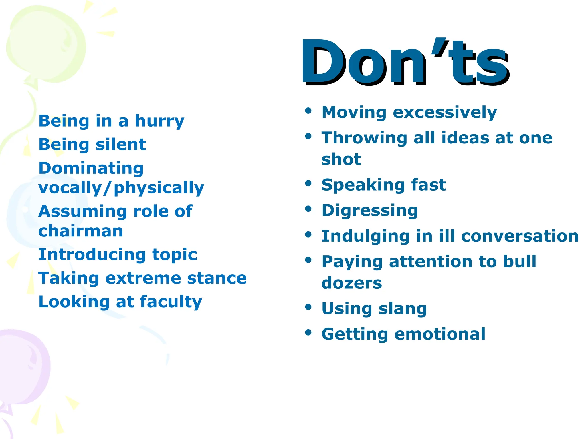 Don’ts
Don’ts
 Being in a hurry
 Being silent
 Dominating
vocally/physically
 Assuming role of
chairman
 Introducing topic
 Taking extreme stance
 Looking at faculty
 Moving excessively
 Throwing all ideas at one
shot
 Speaking fast
 Digressing
 Indulging in ill conversation
 Paying attention to bull
dozers
 Using slang
 Getting emotional
 