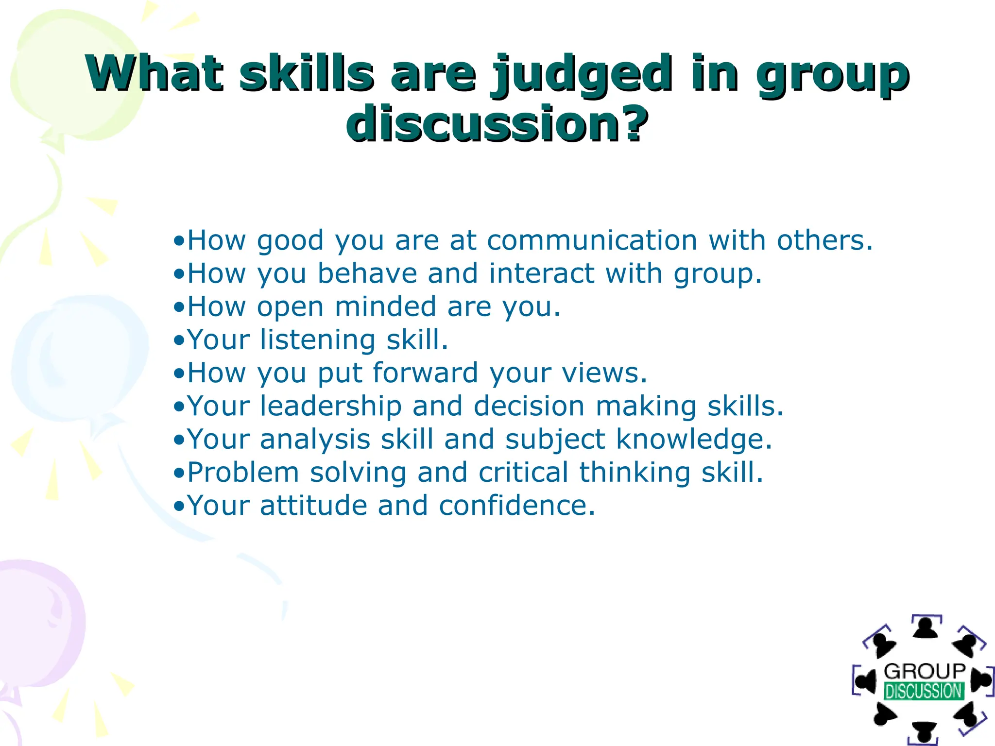 What skills are judged in group
What skills are judged in group
discussion?
discussion?
•How good you are at communication with others.
•How you behave and interact with group.
•How open minded are you.
•Your listening skill.
•How you put forward your views.
•Your leadership and decision making skills.
•Your analysis skill and subject knowledge.
•Problem solving and critical thinking skill.
•Your attitude and confidence.
 