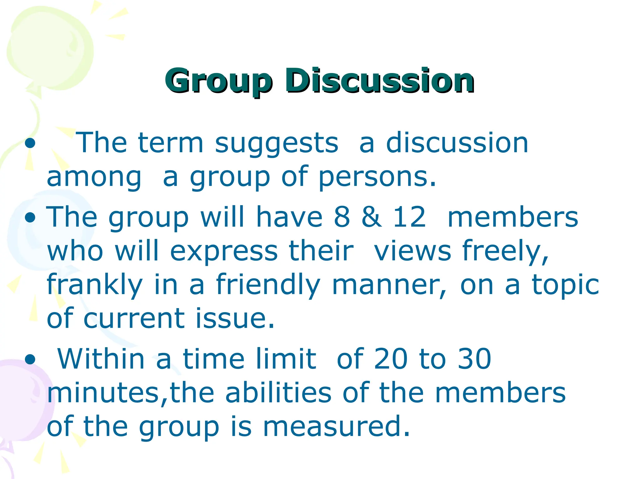 Group Discussion
Group Discussion
• The term suggests a discussion
among a group of persons.
• The group will have 8 & 12 members
who will express their views freely,
frankly in a friendly manner, on a topic
of current issue.
• Within a time limit of 20 to 30
minutes,the abilities of the members
of the group is measured.
 