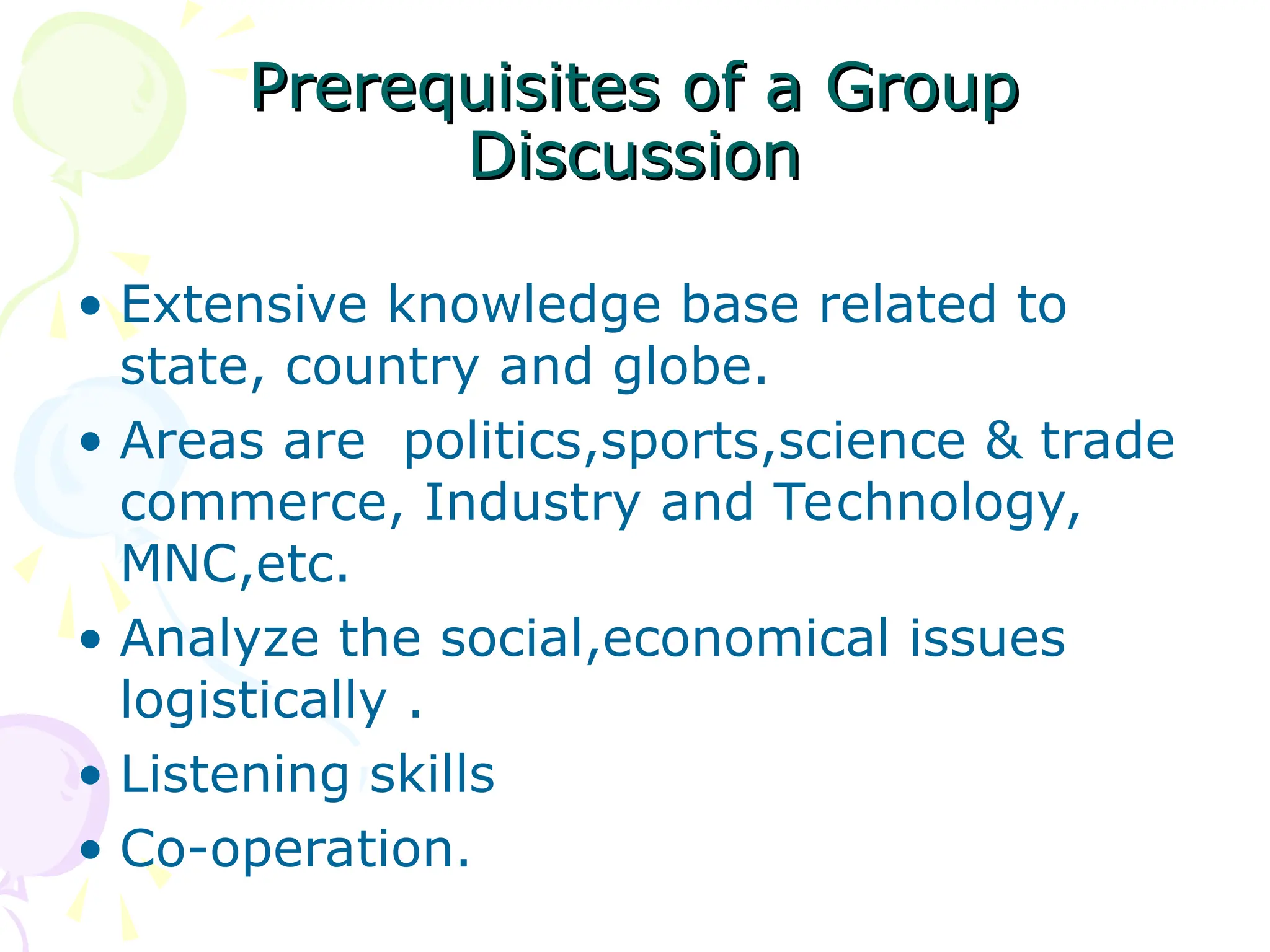 Prerequisites of a Group
Prerequisites of a Group
Discussion
Discussion
• Extensive knowledge base related to
state, country and globe.
• Areas are politics,sports,science & trade
commerce, Industry and Technology,
MNC,etc.
• Analyze the social,economical issues
logistically .
• Listening skills
• Co-operation.
 