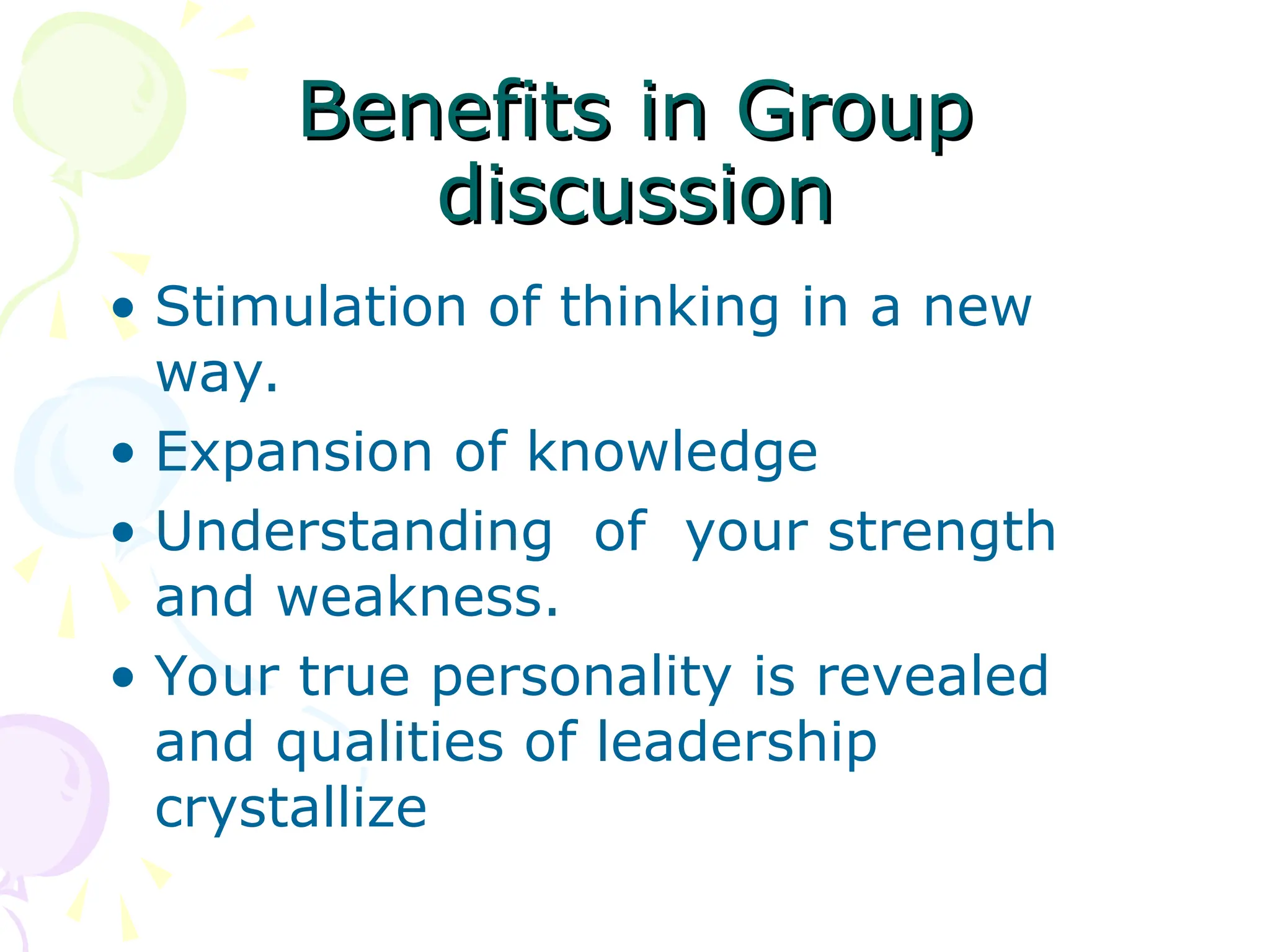 Benefits in Group
Benefits in Group
discussion
discussion
• Stimulation of thinking in a new
way.
• Expansion of knowledge
• Understanding of your strength
and weakness.
• Your true personality is revealed
and qualities of leadership
crystallize
 