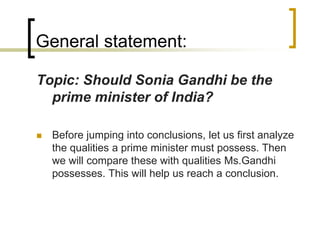 General statement:
Topic: Should Sonia Gandhi be the
prime minister of India?


Before jumping into conclusions, let us first analyze
the qualities a prime minister must possess. Then
we will compare these with qualities Ms.Gandhi
possesses. This will help us reach a conclusion.

 
