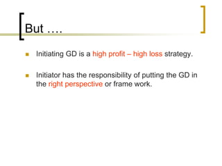 But ….


Initiating GD is a high profit – high loss strategy.



Initiator has the responsibility of putting the GD in
the right perspective or frame work.

 