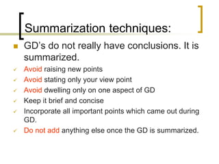 Summarization techniques:


GD’s do not really have conclusions. It is
summarized.



Avoid raising new points
Avoid stating only your view point
Avoid dwelling only on one aspect of GD
Keep it brief and concise
Incorporate all important points which came out during
GD.
Do not add anything else once the GD is summarized.








 