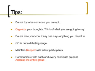 Tips:


Do not try to be someone you are not.



Organize your thoughts. Think of what you are going to say.



Do not lose your cool if any one says anything you object to.



GD is not a debating stage.



Maintain Rapport with fellow participants.



Communicate with each and every candidate present.
Address the entire group

 
