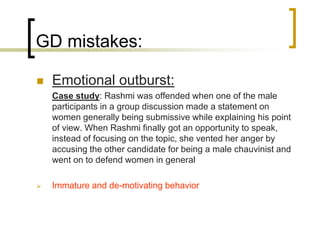 GD mistakes:


Emotional outburst:
Case study: Rashmi was offended when one of the male
participants in a group discussion made a statement on
women generally being submissive while explaining his point
of view. When Rashmi finally got an opportunity to speak,
instead of focusing on the topic, she vented her anger by
accusing the other candidate for being a male chauvinist and
went on to defend women in general



Immature and de-motivating behavior

 