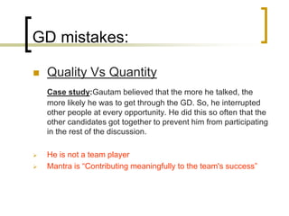 GD mistakes:


Quality Vs Quantity
Case study:Gautam believed that the more he talked, the
more likely he was to get through the GD. So, he interrupted
other people at every opportunity. He did this so often that the
other candidates got together to prevent him from participating
in the rest of the discussion.




He is not a team player
Mantra is “Contributing meaningfully to the team's success”

 