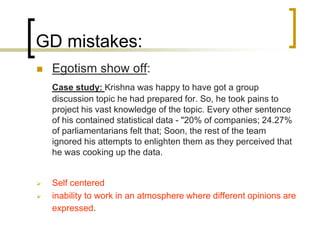 GD mistakes:


Egotism show off:
Case study: Krishna was happy to have got a group
discussion topic he had prepared for. So, he took pains to
project his vast knowledge of the topic. Every other sentence
of his contained statistical data - "20% of companies; 24.27%
of parliamentarians felt that; Soon, the rest of the team
ignored his attempts to enlighten them as they perceived that
he was cooking up the data.




Self centered
inability to work in an atmosphere where different opinions are
expressed.

 