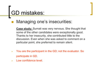 GD mistakes:


Managing one’s insecurities:
Case study: Sumati was very nervous. She thought that
some of the other candidates were exceptionally good.
Thanks to her insecurity, she contributed little to the
discussion. Even when she was asked to comment on a
particular point, she preferred to remain silent.



You are the participant in the GD; not the evaluator. So
participate in GD.



Low confidence level.

 