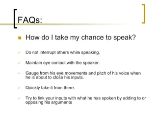 FAQs:


How do I take my chance to speak?



Do not interrupt others while speaking.



Maintain eye contact with the speaker.



Gauge from his eye movements and pitch of his voice when
he is about to close his inputs.



Quickly take it from there.



Try to link your inputs with what he has spoken by adding to or
opposing his arguments

 