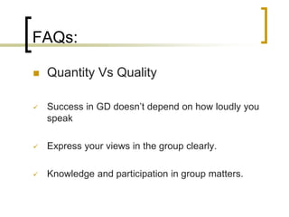 FAQs:


Quantity Vs Quality



Success in GD doesn’t depend on how loudly you
speak



Express your views in the group clearly.



Knowledge and participation in group matters.

 