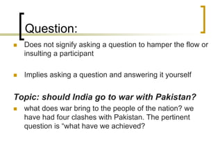 Question:


Does not signify asking a question to hamper the flow or
insulting a participant



Implies asking a question and answering it yourself

Topic: should India go to war with Pakistan?


what does war bring to the people of the nation? we
have had four clashes with Pakistan. The pertinent
question is “what have we achieved?

 