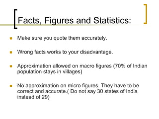 Facts, Figures and Statistics:


Make sure you quote them accurately.



Wrong facts works to your disadvantage.



Approximation allowed on macro figures (70% of Indian
population stays in villages)



No approximation on micro figures. They have to be
correct and accurate.( Do not say 30 states of India
instead of 29)

 