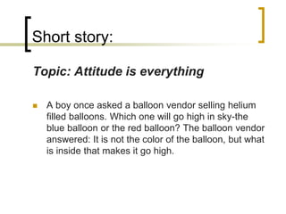 Short story:
Topic: Attitude is everything


A boy once asked a balloon vendor selling helium
filled balloons. Which one will go high in sky-the
blue balloon or the red balloon? The balloon vendor
answered: It is not the color of the balloon, but what
is inside that makes it go high.

 
