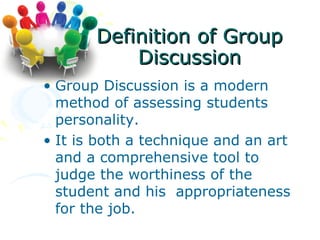 Definition of Group
           Discussion
• Group Discussion is a modern
  method of assessing students
  personality.
• It is both a technique and an art
  and a comprehensive tool to
  judge the worthiness of the
  student and his appropriateness
  for the job.
 