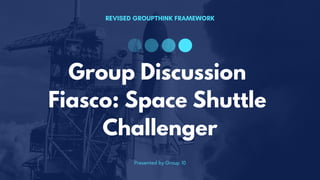REVISED GROUPTHINK FRAMEWORK
Presented by Group 10
Group Discussion
Fiasco: Space Shuttle
Challenger
 
