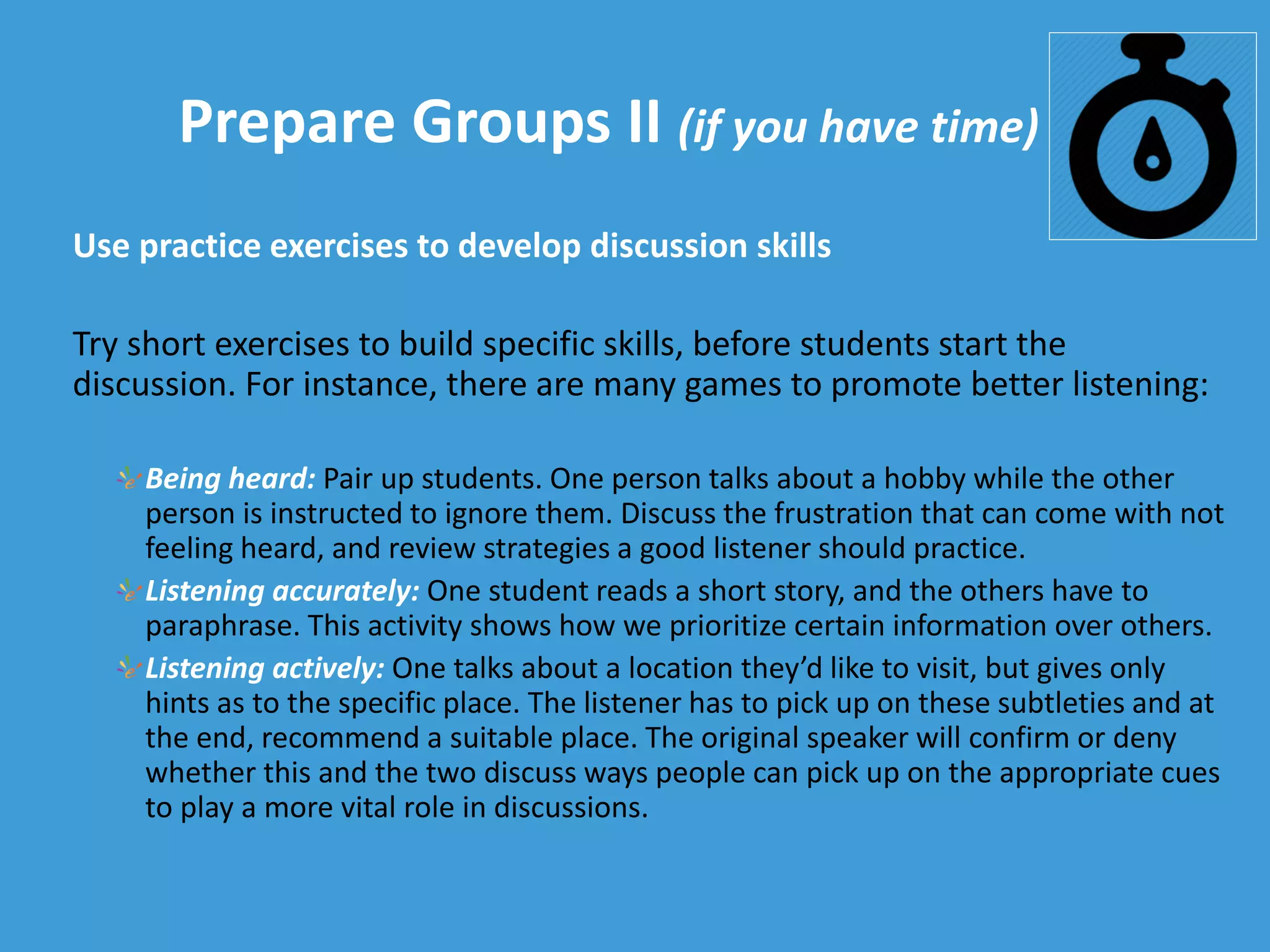 Prepare Groups II (if you have time)
Use practice exercises to develop discussion skills
Try short exercises to build specific skills, before students start the
discussion. For instance, there are many games to promote better listening:
Being heard: Pair up students. One person talks about a hobby while the other
person is instructed to ignore them. Discuss the frustration that can come with not
feeling heard, and review strategies a good listener should practice.
Listening accurately: One student reads a short story, and the others have to
paraphrase. This activity shows how we prioritize certain information over others.
Listening actively: One talks about a location they’d like to visit, but gives only
hints as to the specific place. The listener has to pick up on these subtleties and at
the end, recommend a suitable place. The original speaker will confirm or deny
whether this and the two discuss ways people can pick up on the appropriate cues
to play a more vital role in discussions.
 