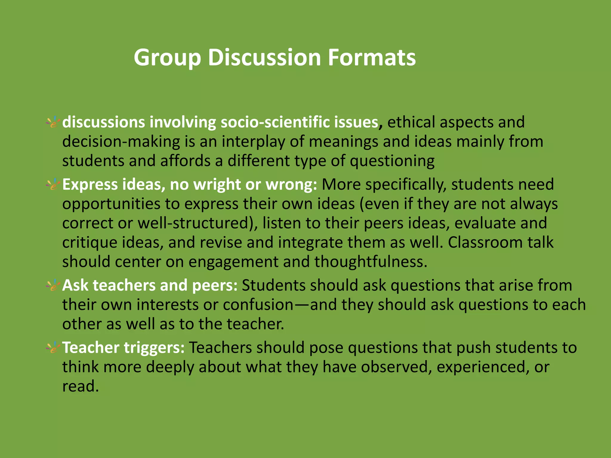 Group Discussion Formats
discussions involving socio-scientific issues, ethical aspects and
decision-making is an interplay of meanings and ideas mainly from
students and affords a different type of questioning
Express ideas, no wright or wrong: More specifically, students need
opportunities to express their own ideas (even if they are not always
correct or well-structured), listen to their peers ideas, evaluate and
critique ideas, and revise and integrate them as well. Classroom talk
should center on engagement and thoughtfulness.
Ask teachers and peers: Students should ask questions that arise from
their own interests or confusion—and they should ask questions to each
other as well as to the teacher.
Teacher triggers: Teachers should pose questions that push students to
think more deeply about what they have observed, experienced, or
read.
 