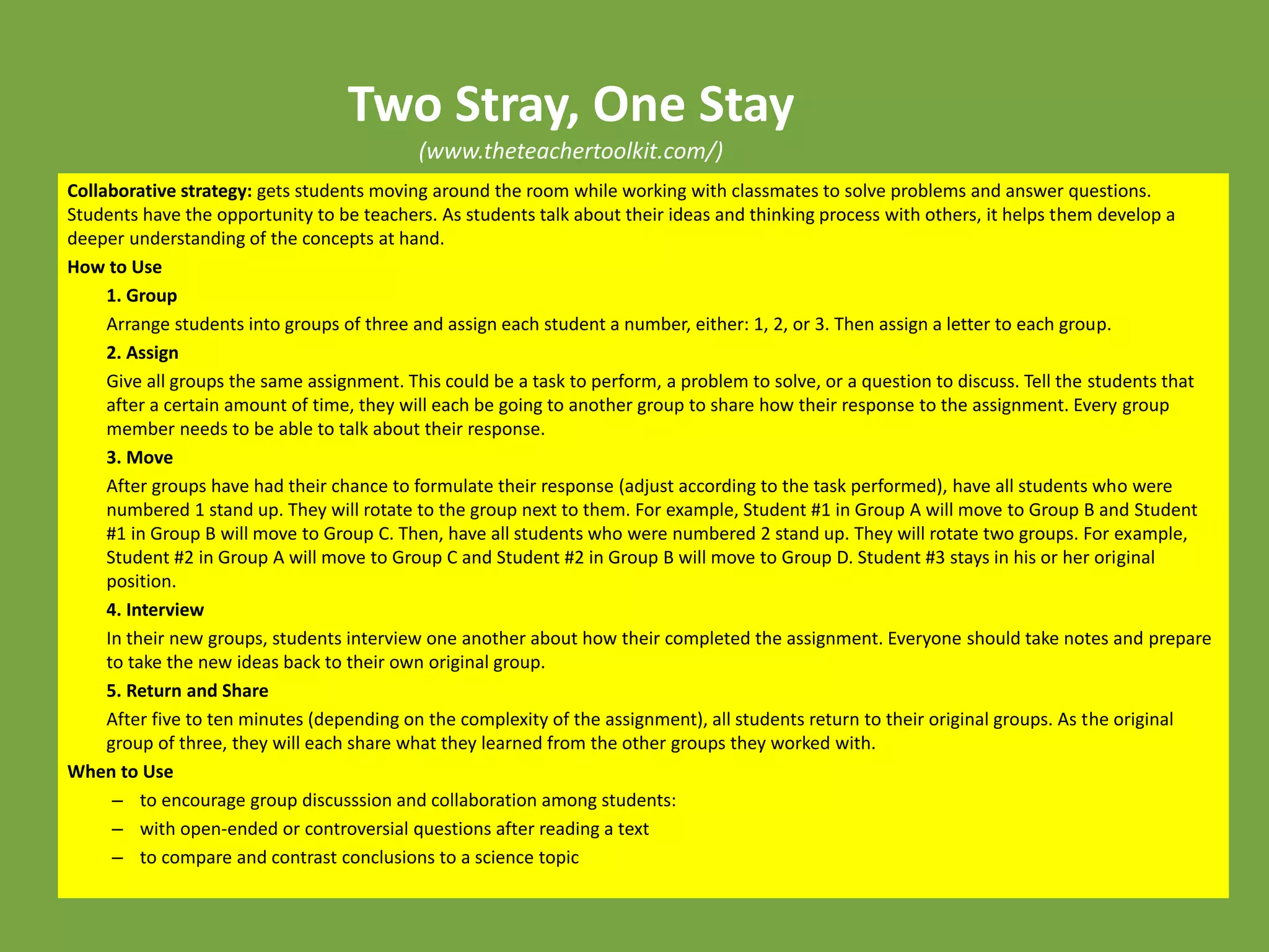Two Stray, One Stay
(www.theteachertoolkit.com/)
Collaborative strategy: gets students moving around the room while working with classmates to solve problems and answer questions.
Students have the opportunity to be teachers. As students talk about their ideas and thinking process with others, it helps them develop a
deeper understanding of the concepts at hand.
How to Use
1. Group
Arrange students into groups of three and assign each student a number, either: 1, 2, or 3. Then assign a letter to each group.
2. Assign
Give all groups the same assignment. This could be a task to perform, a problem to solve, or a question to discuss. Tell the students that
after a certain amount of time, they will each be going to another group to share how their response to the assignment. Every group
member needs to be able to talk about their response.
3. Move
After groups have had their chance to formulate their response (adjust according to the task performed), have all students who were
numbered 1 stand up. They will rotate to the group next to them. For example, Student #1 in Group A will move to Group B and Student
#1 in Group B will move to Group C. Then, have all students who were numbered 2 stand up. They will rotate two groups. For example,
Student #2 in Group A will move to Group C and Student #2 in Group B will move to Group D. Student #3 stays in his or her original
position.
4. Interview
In their new groups, students interview one another about how their completed the assignment. Everyone should take notes and prepare
to take the new ideas back to their own original group.
5. Return and Share
After five to ten minutes (depending on the complexity of the assignment), all students return to their original groups. As the original
group of three, they will each share what they learned from the other groups they worked with.
When to Use
– to encourage group discusssion and collaboration among students:
– with open-ended or controversial questions after reading a text
– to compare and contrast conclusions to a science topic
 