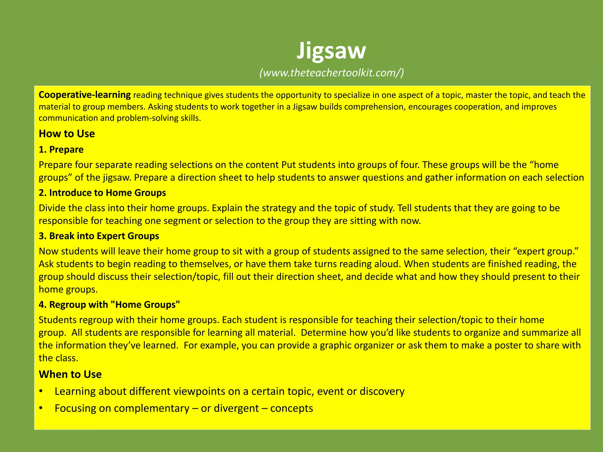 Jigsaw
(www.theteachertoolkit.com/)
Cooperative-learning reading technique gives students the opportunity to specialize in one aspect of a topic, master the topic, and teach the
material to group members. Asking students to work together in a Jigsaw builds comprehension, encourages cooperation, and improves
communication and problem-solving skills.
How to Use
1. Prepare
Prepare four separate reading selections on the content Put students into groups of four. These groups will be the “home
groups” of the jigsaw. Prepare a direction sheet to help students to answer questions and gather information on each selection
2. Introduce to Home Groups
Divide the class into their home groups. Explain the strategy and the topic of study. Tell students that they are going to be
responsible for teaching one segment or selection to the group they are sitting with now.
3. Break into Expert Groups
Now students will leave their home group to sit with a group of students assigned to the same selection, their “expert group.”
Ask students to begin reading to themselves, or have them take turns reading aloud. When students are finished reading, the
group should discuss their selection/topic, fill out their direction sheet, and decide what and how they should present to their
home groups.
4. Regroup with "Home Groups"
Students regroup with their home groups. Each student is responsible for teaching their selection/topic to their home
group. All students are responsible for learning all material. Determine how you’d like students to organize and summarize all
the information they’ve learned. For example, you can provide a graphic organizer or ask them to make a poster to share with
the class.
When to Use
• Learning about different viewpoints on a certain topic, event or discovery
• Focusing on complementary – or divergent – concepts
 