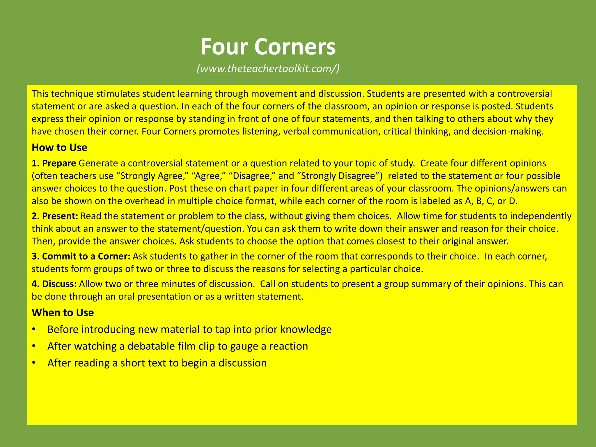 Four Corners
(www.theteachertoolkit.com/)
This technique stimulates student learning through movement and discussion. Students are presented with a controversial
statement or are asked a question. In each of the four corners of the classroom, an opinion or response is posted. Students
express their opinion or response by standing in front of one of four statements, and then talking to others about why they
have chosen their corner. Four Corners promotes listening, verbal communication, critical thinking, and decision-making.
How to Use
1. Prepare Generate a controversial statement or a question related to your topic of study. Create four different opinions
(often teachers use “Strongly Agree,” “Agree,” “Disagree,” and “Strongly Disagree”) related to the statement or four possible
answer choices to the question. Post these on chart paper in four different areas of your classroom. The opinions/answers can
also be shown on the overhead in multiple choice format, while each corner of the room is labeled as A, B, C, or D.
2. Present: Read the statement or problem to the class, without giving them choices. Allow time for students to independently
think about an answer to the statement/question. You can ask them to write down their answer and reason for their choice.
Then, provide the answer choices. Ask students to choose the option that comes closest to their original answer.
3. Commit to a Corner: Ask students to gather in the corner of the room that corresponds to their choice. In each corner,
students form groups of two or three to discuss the reasons for selecting a particular choice.
4. Discuss: Allow two or three minutes of discussion. Call on students to present a group summary of their opinions. This can
be done through an oral presentation or as a written statement.
When to Use
• Before introducing new material to tap into prior knowledge
• After watching a debatable film clip to gauge a reaction
• After reading a short text to begin a discussion
 