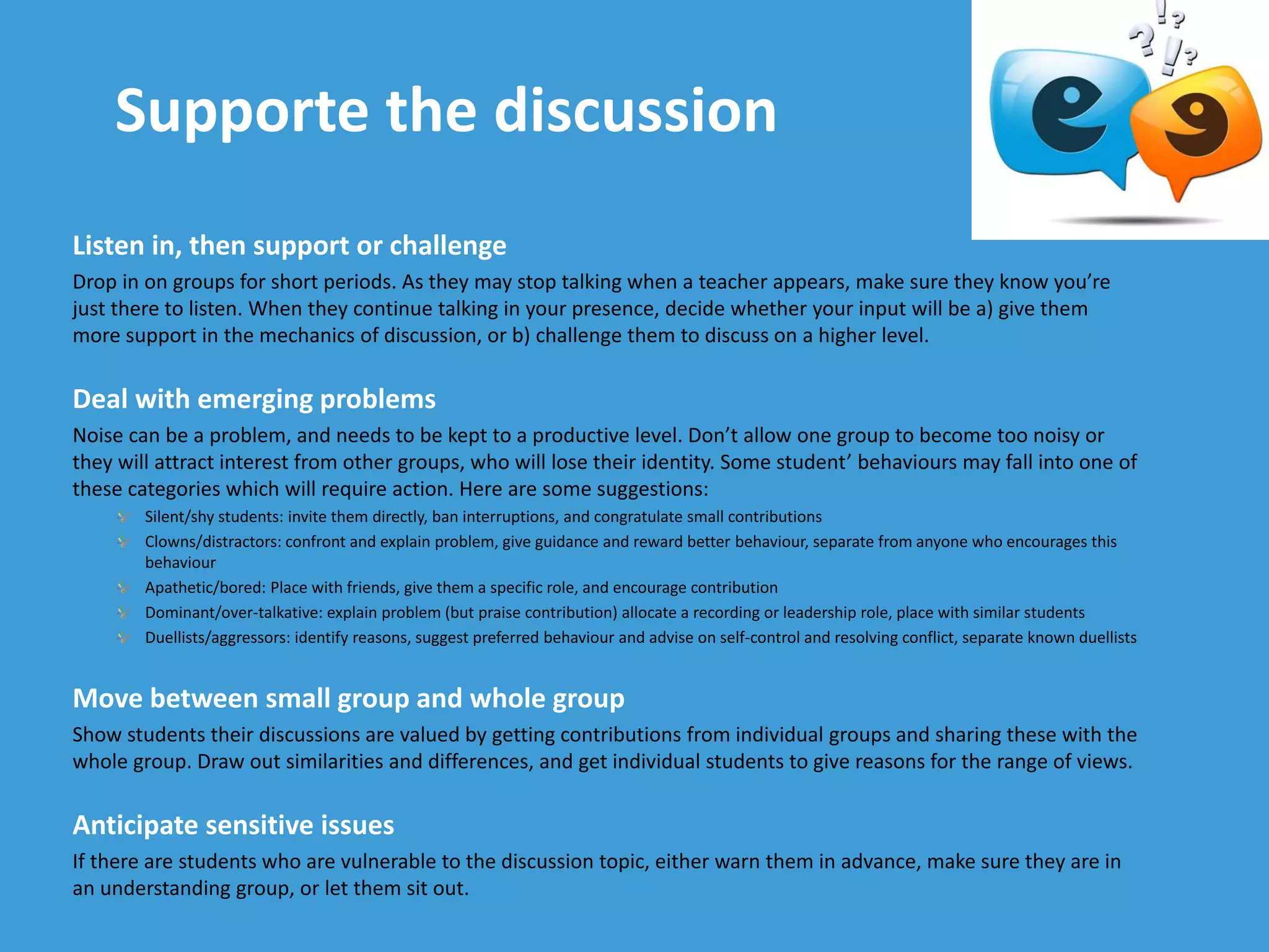 Supporte the discussion
Listen in, then support or challenge
Drop in on groups for short periods. As they may stop talking when a teacher appears, make sure they know you’re
just there to listen. When they continue talking in your presence, decide whether your input will be a) give them
more support in the mechanics of discussion, or b) challenge them to discuss on a higher level.
Deal with emerging problems
Noise can be a problem, and needs to be kept to a productive level. Don’t allow one group to become too noisy or
they will attract interest from other groups, who will lose their identity. Some student’ behaviours may fall into one of
these categories which will require action. Here are some suggestions:
Silent/shy students: invite them directly, ban interruptions, and congratulate small contributions
Clowns/distractors: confront and explain problem, give guidance and reward better behaviour, separate from anyone who encourages this
behaviour
Apathetic/bored: Place with friends, give them a specific role, and encourage contribution
Dominant/over-talkative: explain problem (but praise contribution) allocate a recording or leadership role, place with similar students
Duellists/aggressors: identify reasons, suggest preferred behaviour and advise on self-control and resolving conflict, separate known duellists
Move between small group and whole group
Show students their discussions are valued by getting contributions from individual groups and sharing these with the
whole group. Draw out similarities and differences, and get individual students to give reasons for the range of views.
Anticipate sensitive issues
If there are students who are vulnerable to the discussion topic, either warn them in advance, make sure they are in
an understanding group, or let them sit out.
 