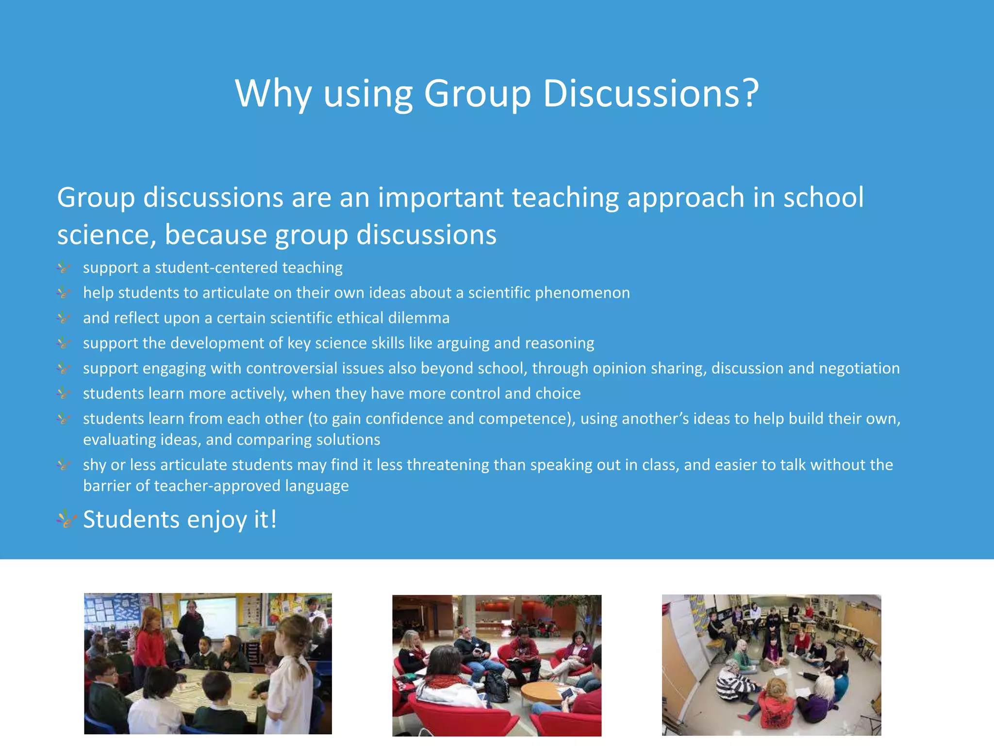 Why using Group Discussions?
Group discussions are an important teaching approach in school
science, because group discussions
support a student-centered teaching
help students to articulate on their own ideas about a scientific phenomenon
and reflect upon a certain scientific ethical dilemma
support the development of key science skills like arguing and reasoning
support engaging with controversial issues also beyond school, through opinion sharing, discussion and negotiation
students learn more actively, when they have more control and choice
students learn from each other (to gain confidence and competence), using another’s ideas to help build their own,
evaluating ideas, and comparing solutions
shy or less articulate students may find it less threatening than speaking out in class, and easier to talk without the
barrier of teacher-approved language
Students enjoy it!
 