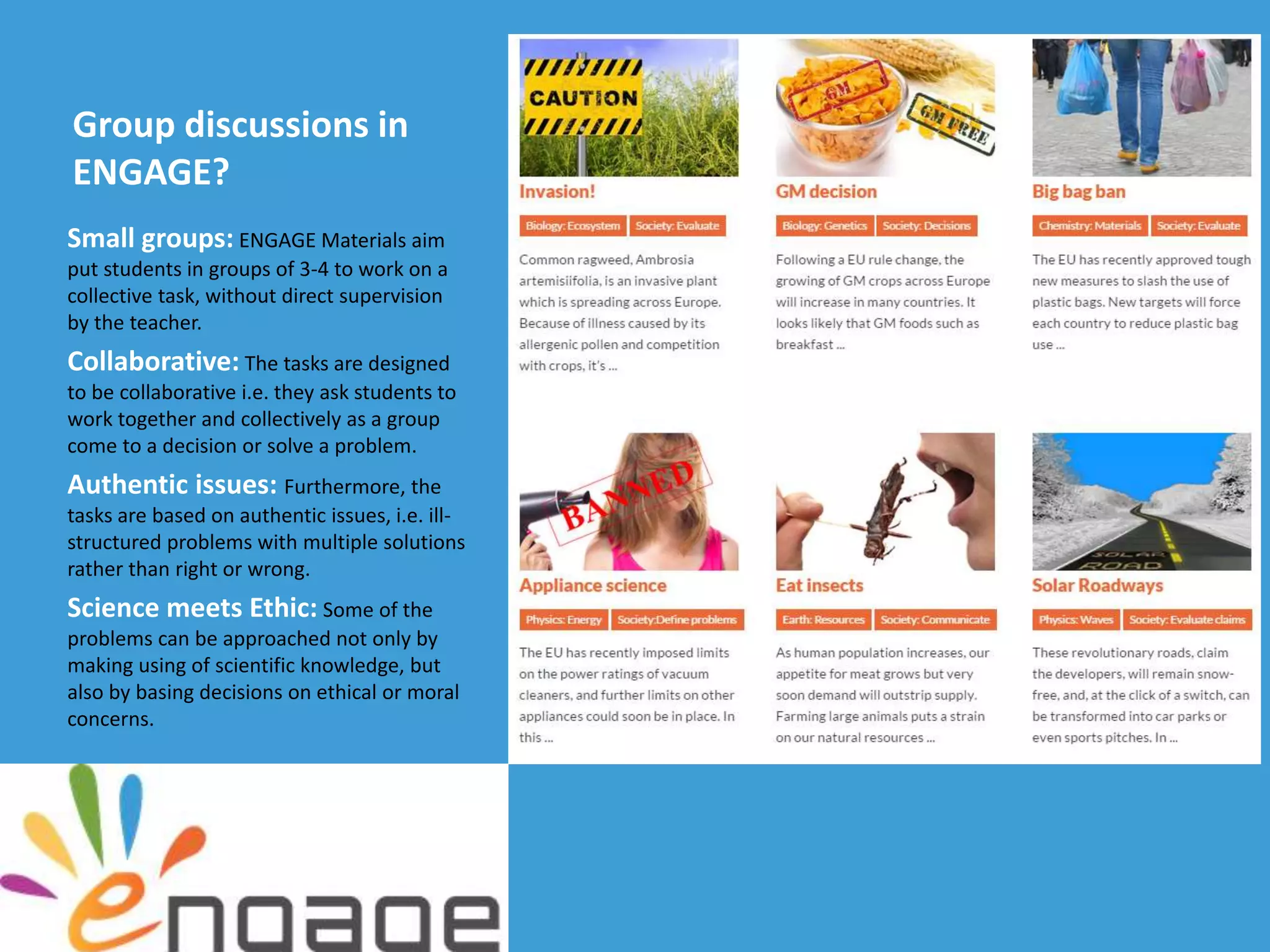 Group discussions in
ENGAGE?
Small groups: ENGAGE Materials aim
put students in groups of 3-4 to work on a
collective task, without direct supervision
by the teacher.
Collaborative: The tasks are designed
to be collaborative i.e. they ask students to
work together and collectively as a group
come to a decision or solve a problem.
Authentic issues: Furthermore, the
tasks are based on authentic issues, i.e. ill-
structured problems with multiple solutions
rather than right or wrong.
Science meets Ethic: Some of the
problems can be approached not only by
making using of scientific knowledge, but
also by basing decisions on ethical or moral
concerns.
 