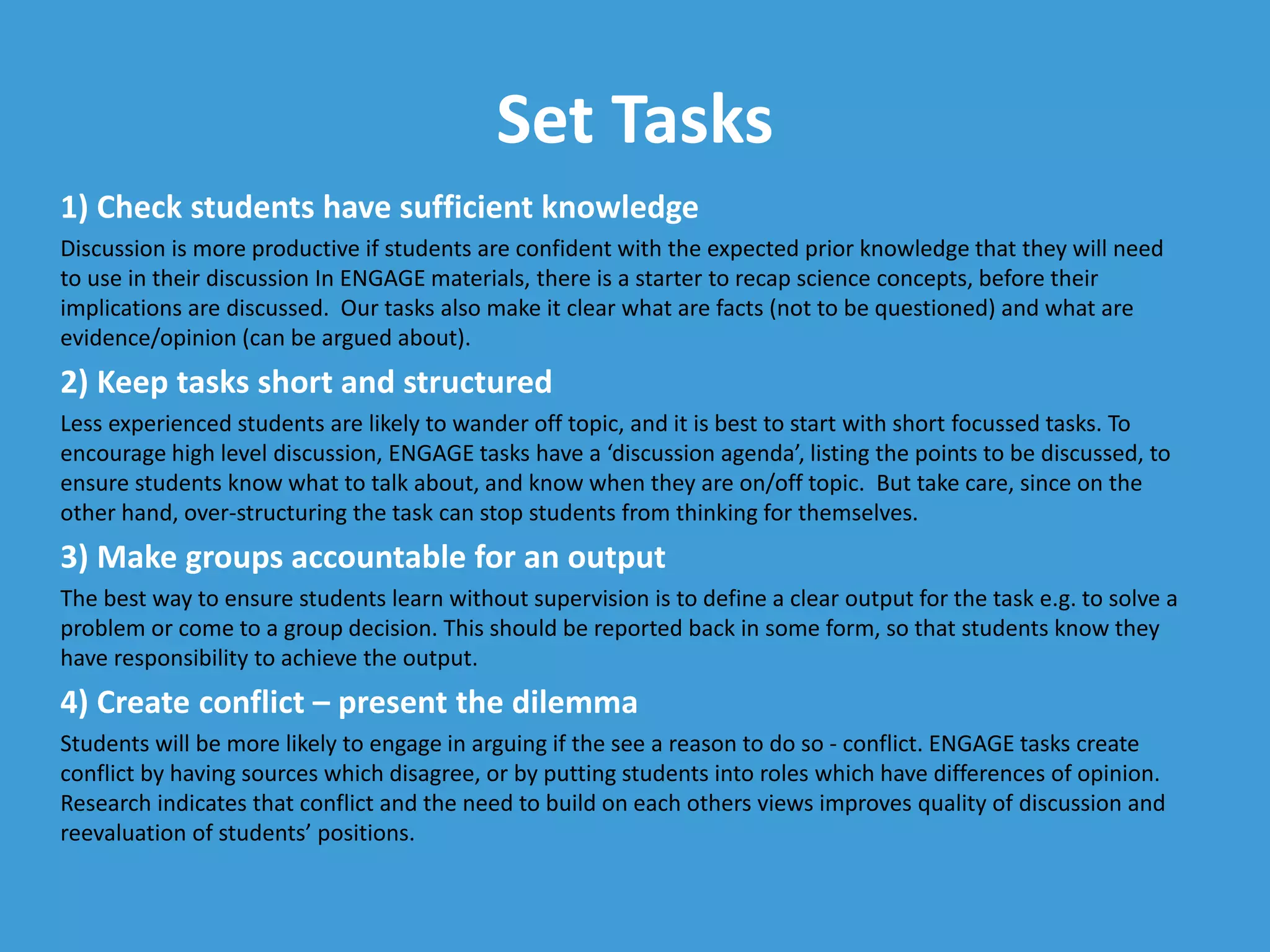 Set Tasks
1) Check students have sufficient knowledge
Discussion is more productive if students are confident with the expected prior knowledge that they will need
to use in their discussion In ENGAGE materials, there is a starter to recap science concepts, before their
implications are discussed. Our tasks also make it clear what are facts (not to be questioned) and what are
evidence/opinion (can be argued about).
2) Keep tasks short and structured
Less experienced students are likely to wander off topic, and it is best to start with short focussed tasks. To
encourage high level discussion, ENGAGE tasks have a ‘discussion agenda’, listing the points to be discussed, to
ensure students know what to talk about, and know when they are on/off topic. But take care, since on the
other hand, over-structuring the task can stop students from thinking for themselves.
3) Make groups accountable for an output
The best way to ensure students learn without supervision is to define a clear output for the task e.g. to solve a
problem or come to a group decision. This should be reported back in some form, so that students know they
have responsibility to achieve the output.
4) Create conflict – present the dilemma
Students will be more likely to engage in arguing if the see a reason to do so - conflict. ENGAGE tasks create
conflict by having sources which disagree, or by putting students into roles which have differences of opinion.
Research indicates that conflict and the need to build on each others views improves quality of discussion and
reevaluation of students’ positions.
 
