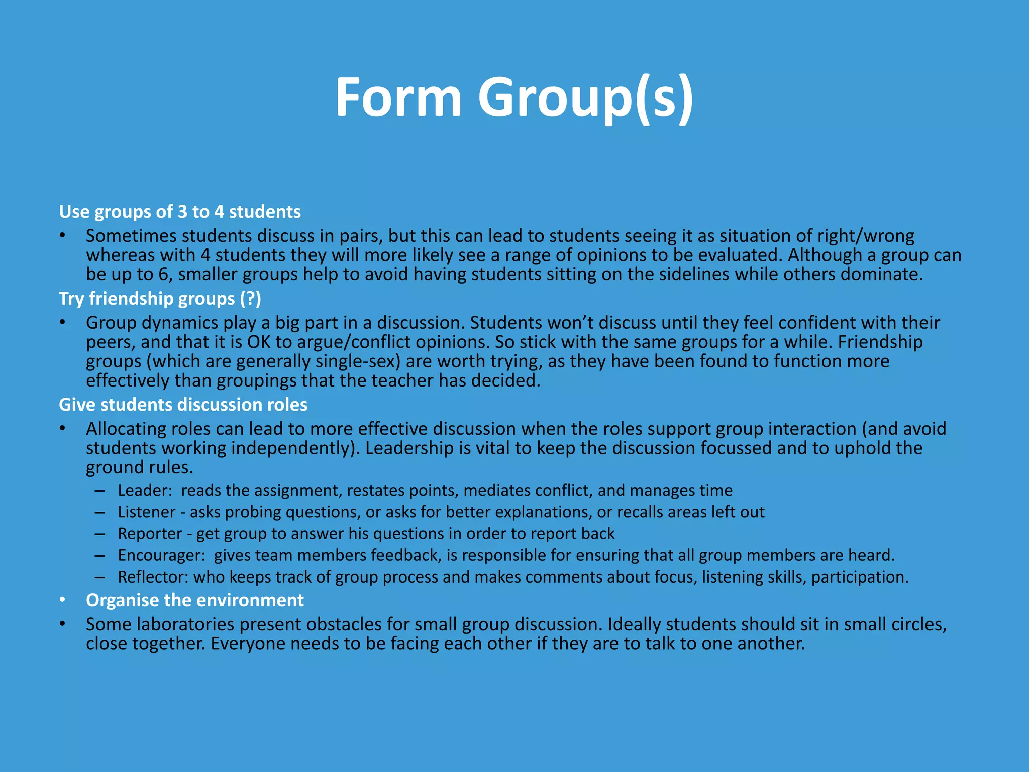 Form Group(s)
Use groups of 3 to 4 students
• Sometimes students discuss in pairs, but this can lead to students seeing it as situation of right/wrong
whereas with 4 students they will more likely see a range of opinions to be evaluated. Although a group can
be up to 6, smaller groups help to avoid having students sitting on the sidelines while others dominate.
Try friendship groups (?)
• Group dynamics play a big part in a discussion. Students won’t discuss until they feel confident with their
peers, and that it is OK to argue/conflict opinions. So stick with the same groups for a while. Friendship
groups (which are generally single-sex) are worth trying, as they have been found to function more
effectively than groupings that the teacher has decided.
Give students discussion roles
• Allocating roles can lead to more effective discussion when the roles support group interaction (and avoid
students working independently). Leadership is vital to keep the discussion focussed and to uphold the
ground rules.
– Leader: reads the assignment, restates points, mediates conflict, and manages time
– Listener - asks probing questions, or asks for better explanations, or recalls areas left out
– Reporter - get group to answer his questions in order to report back
– Encourager: gives team members feedback, is responsible for ensuring that all group members are heard.
– Reflector: who keeps track of group process and makes comments about focus, listening skills, participation.
• Organise the environment
• Some laboratories present obstacles for small group discussion. Ideally students should sit in small circles,
close together. Everyone needs to be facing each other if they are to talk to one another.
 