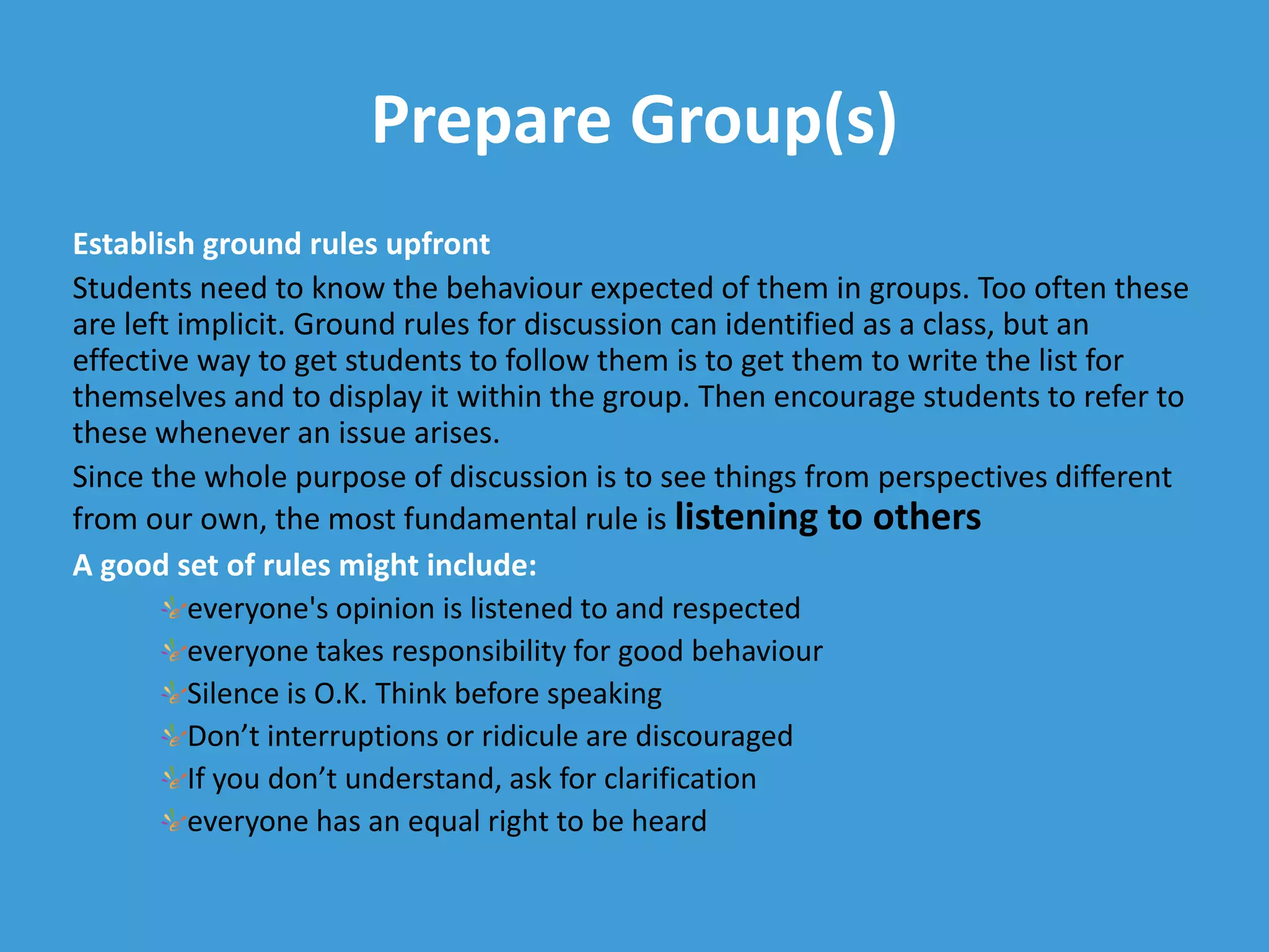 Prepare Group(s)
Establish ground rules upfront
Students need to know the behaviour expected of them in groups. Too often these
are left implicit. Ground rules for discussion can identified as a class, but an
effective way to get students to follow them is to get them to write the list for
themselves and to display it within the group. Then encourage students to refer to
these whenever an issue arises.
Since the whole purpose of discussion is to see things from perspectives different
from our own, the most fundamental rule is listening to others
A good set of rules might include:
everyone's opinion is listened to and respected
everyone takes responsibility for good behaviour
Silence is O.K. Think before speaking
Don’t interruptions or ridicule are discouraged
If you don’t understand, ask for clarification
everyone has an equal right to be heard
 