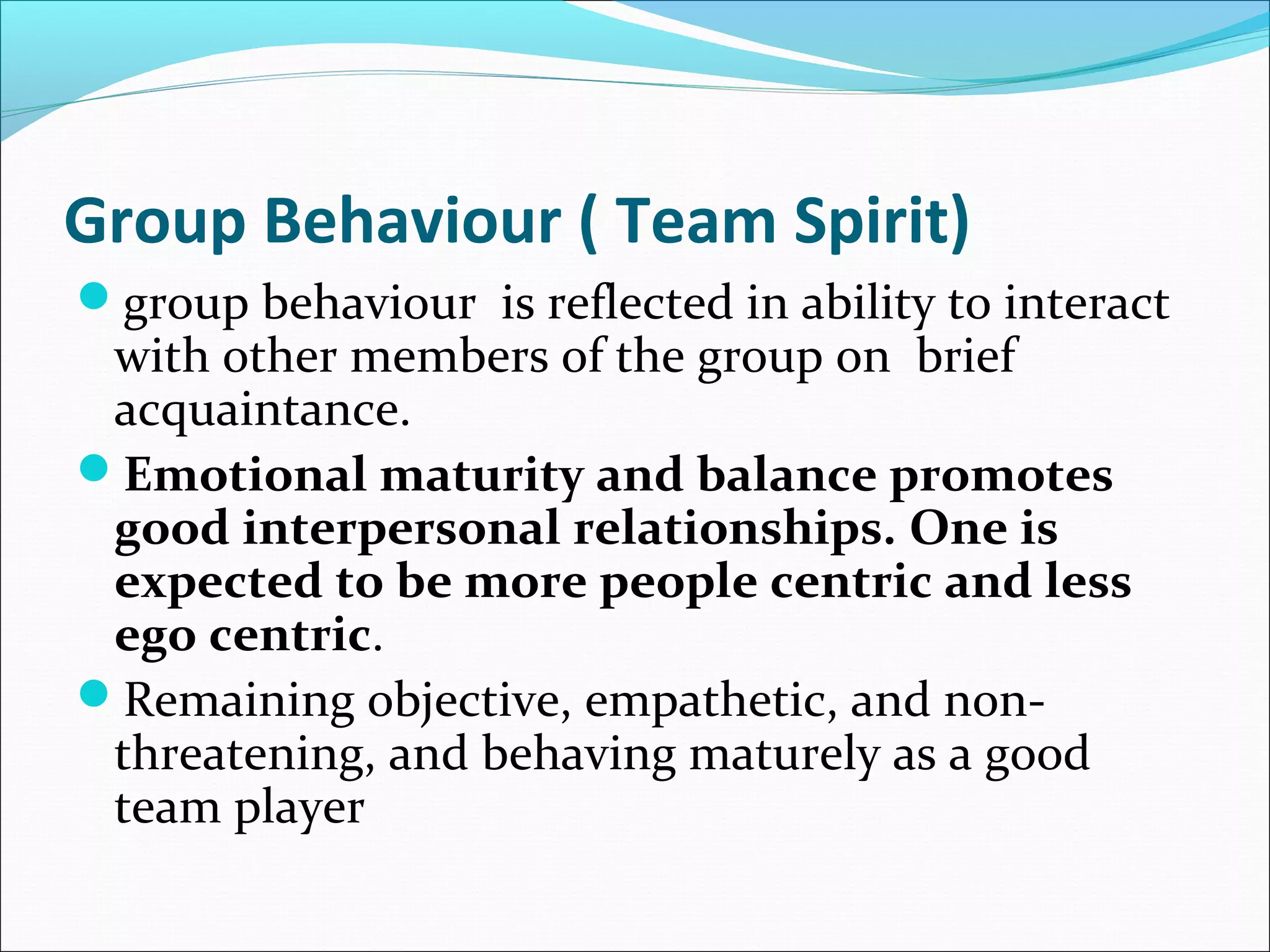 Group Behaviour ( Team Spirit)
group behaviour is reflected in ability to interact
with other members of the group on brief
acquaintance.
Emotional maturity and balance promotes
good interpersonal relationships. One is
expected to be more people centric and less
ego centric.
Remaining objective, empathetic, and non-
threatening, and behaving maturely as a good
team player
 