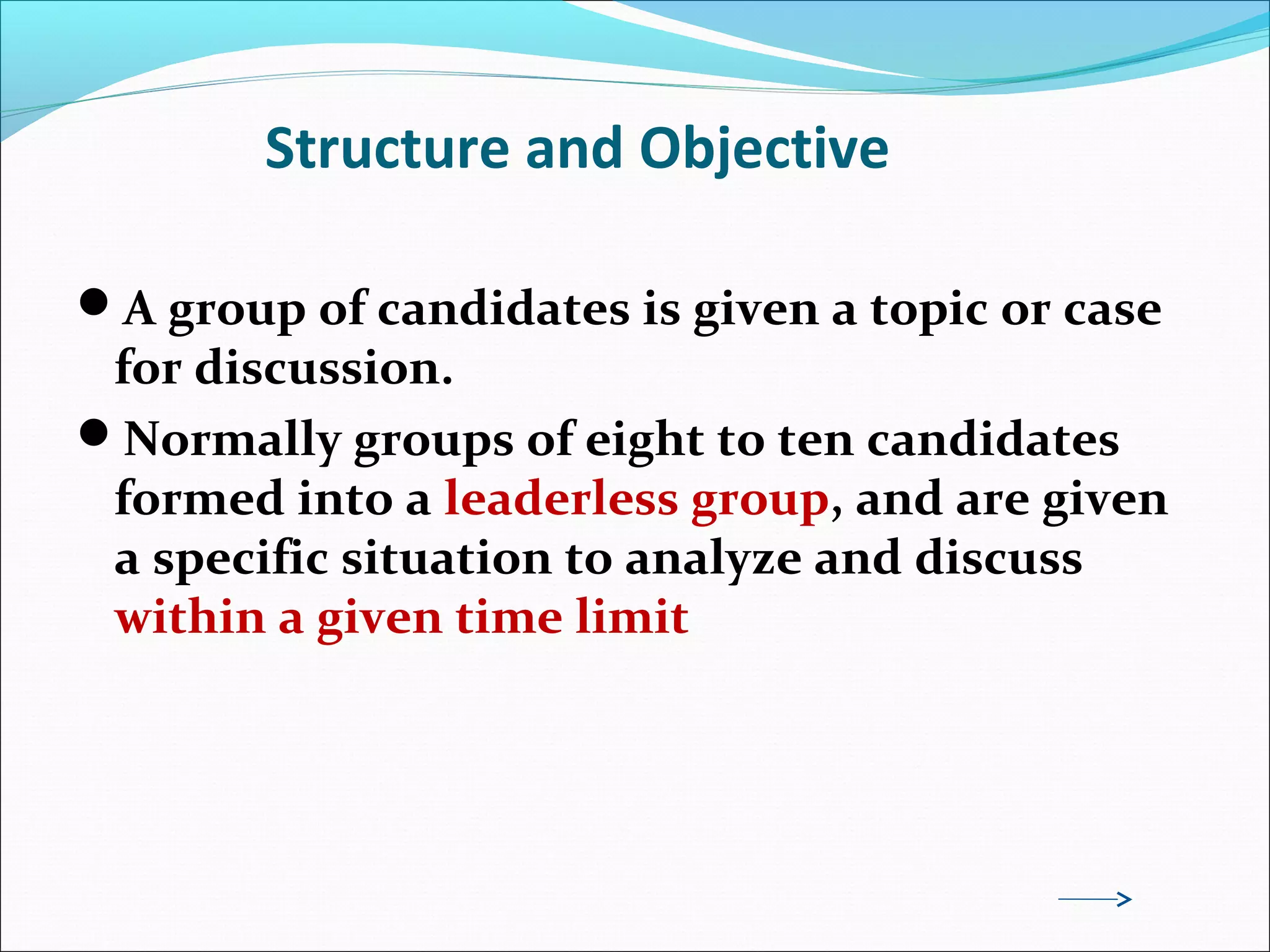 Structure and Objective
A group of candidates is given a topic or case
for discussion.
Normally groups of eight to ten candidates
formed into a leaderless group, and are given
a specific situation to analyze and discuss
within a given time limit
 
