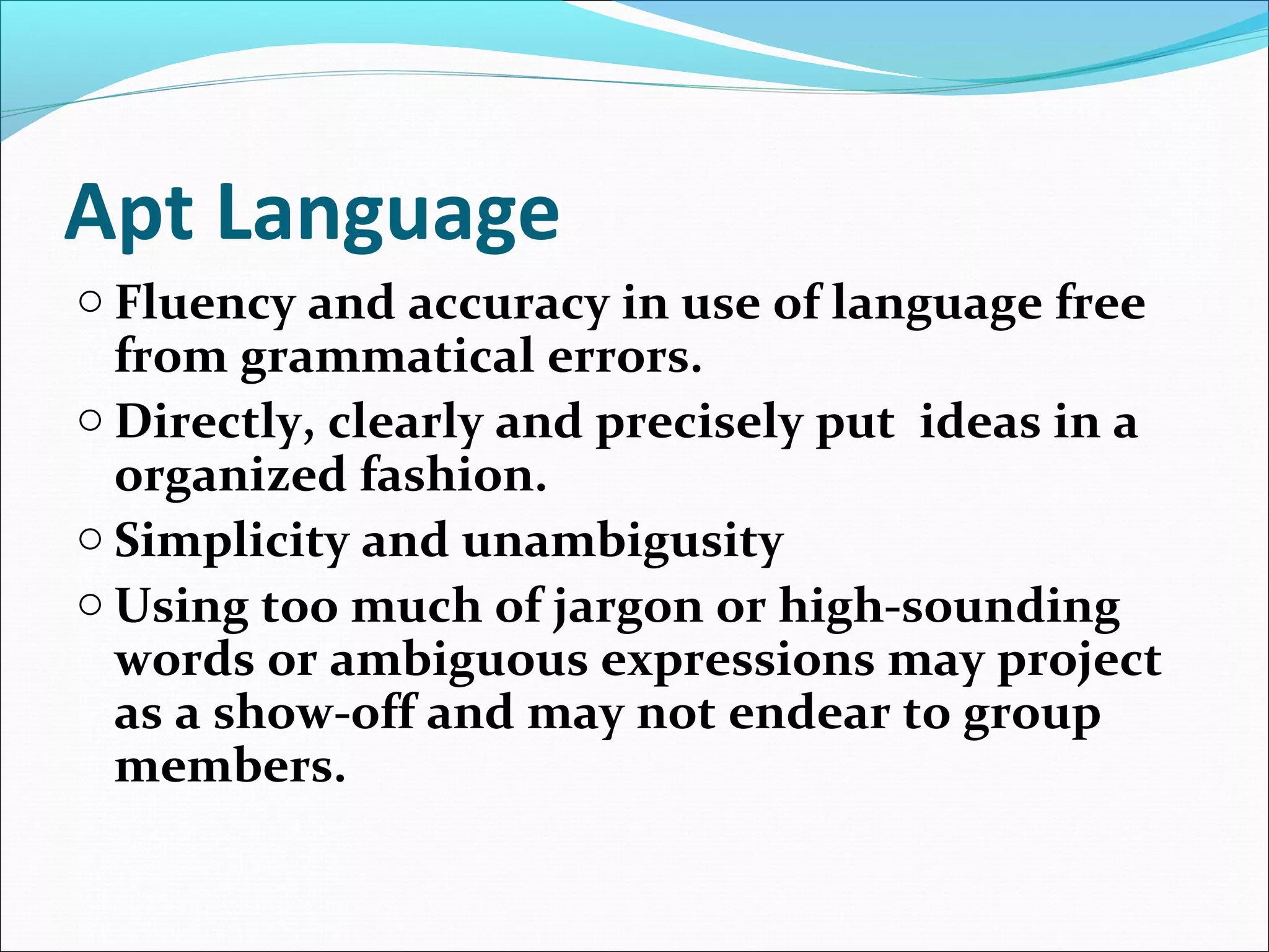 Apt Language
o Fluency and accuracy in use of language free
from grammatical errors.
o Directly, clearly and precisely put ideas in a
organized fashion.
o Simplicity and unambigusity
o Using too much of jargon or high-sounding
words or ambiguous expressions may project
as a show-off and may not endear to group
members.
 